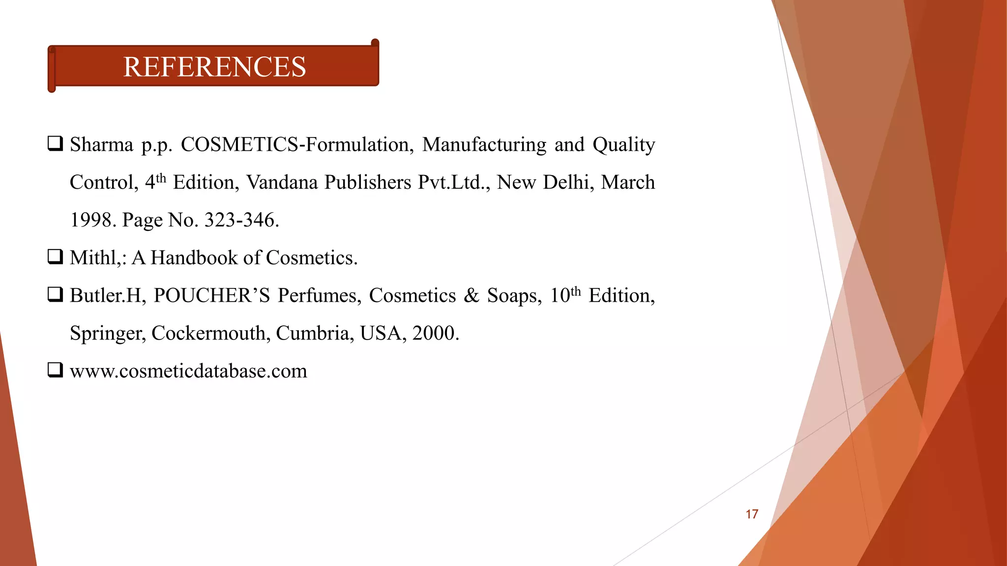 REFERENCES
 Sharma p.p. COSMETICS‐Formulation, Manufacturing and Quality
Control, 4th Edition, Vandana Publishers Pvt.Ltd., New Delhi, March
1998. Page No. 323-346.
 Mithl,: A Handbook of Cosmetics.
 Butler.H, POUCHER’S Perfumes, Cosmetics & Soaps, 10th Edition,
Springer, Cockermouth, Cumbria, USA, 2000.
 www.cosmeticdatabase.com
17
 