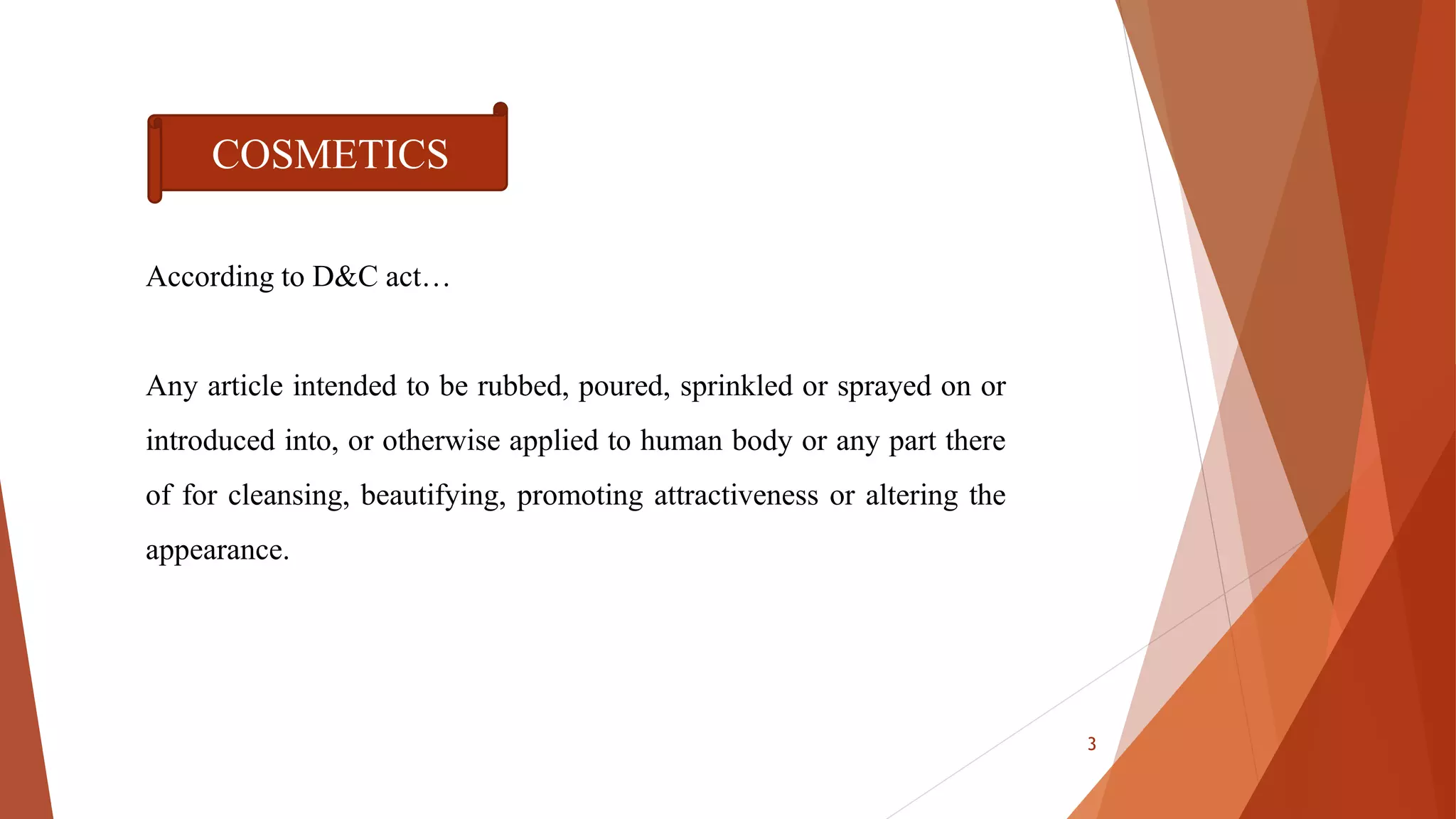 According to D&C act…
Any article intended to be rubbed, poured, sprinkled or sprayed on or
introduced into, or otherwise applied to human body or any part there
of for cleansing, beautifying, promoting attractiveness or altering the
appearance.
COSMETICS
3
 