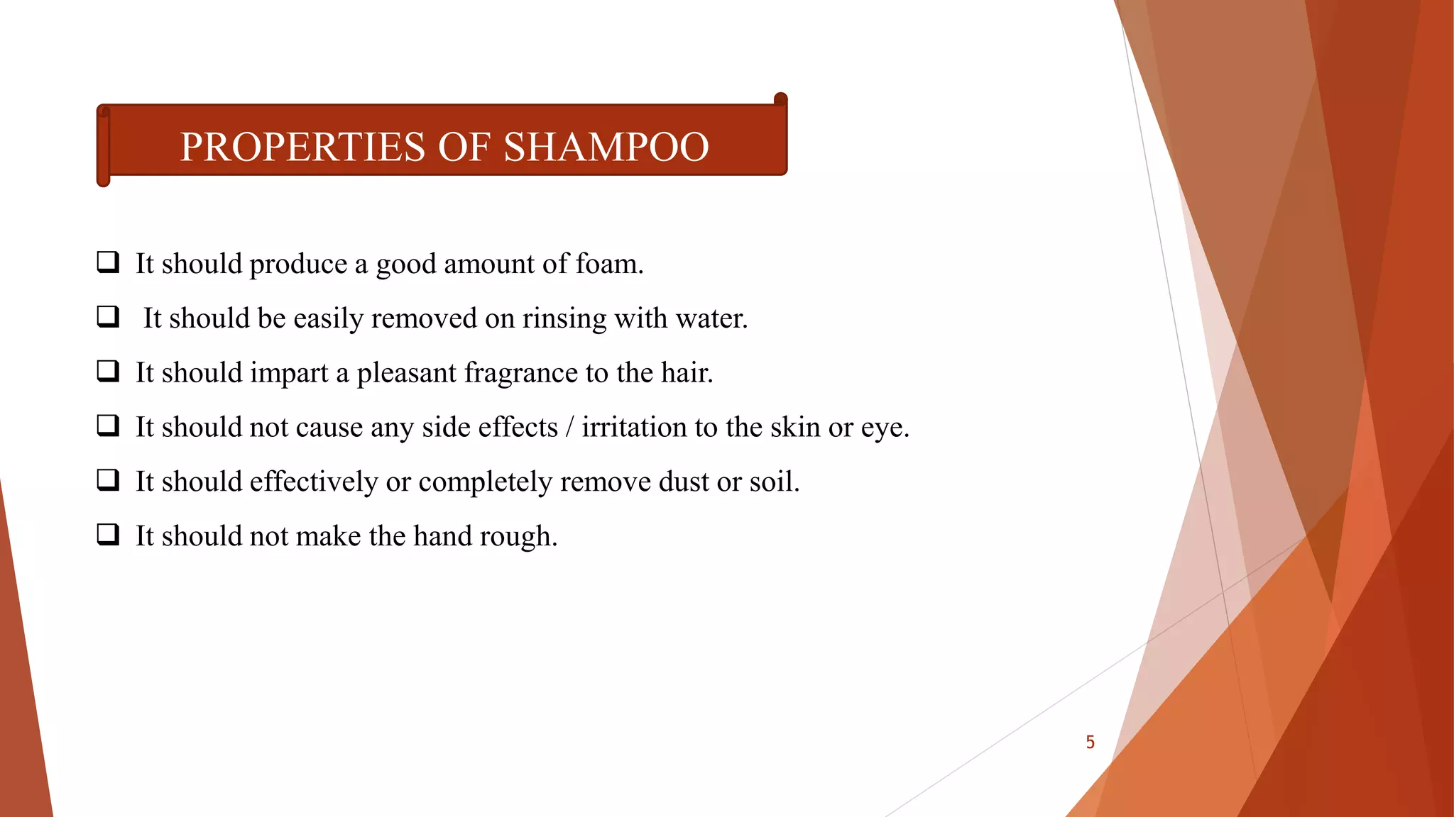  It should produce a good amount of foam.
 It should be easily removed on rinsing with water.
 It should impart a pleasant fragrance to the hair.
 It should not cause any side effects / irritation to the skin or eye.
 It should effectively or completely remove dust or soil.
 It should not make the hand rough.
PROPERTIES OF SHAMPOO
5
 