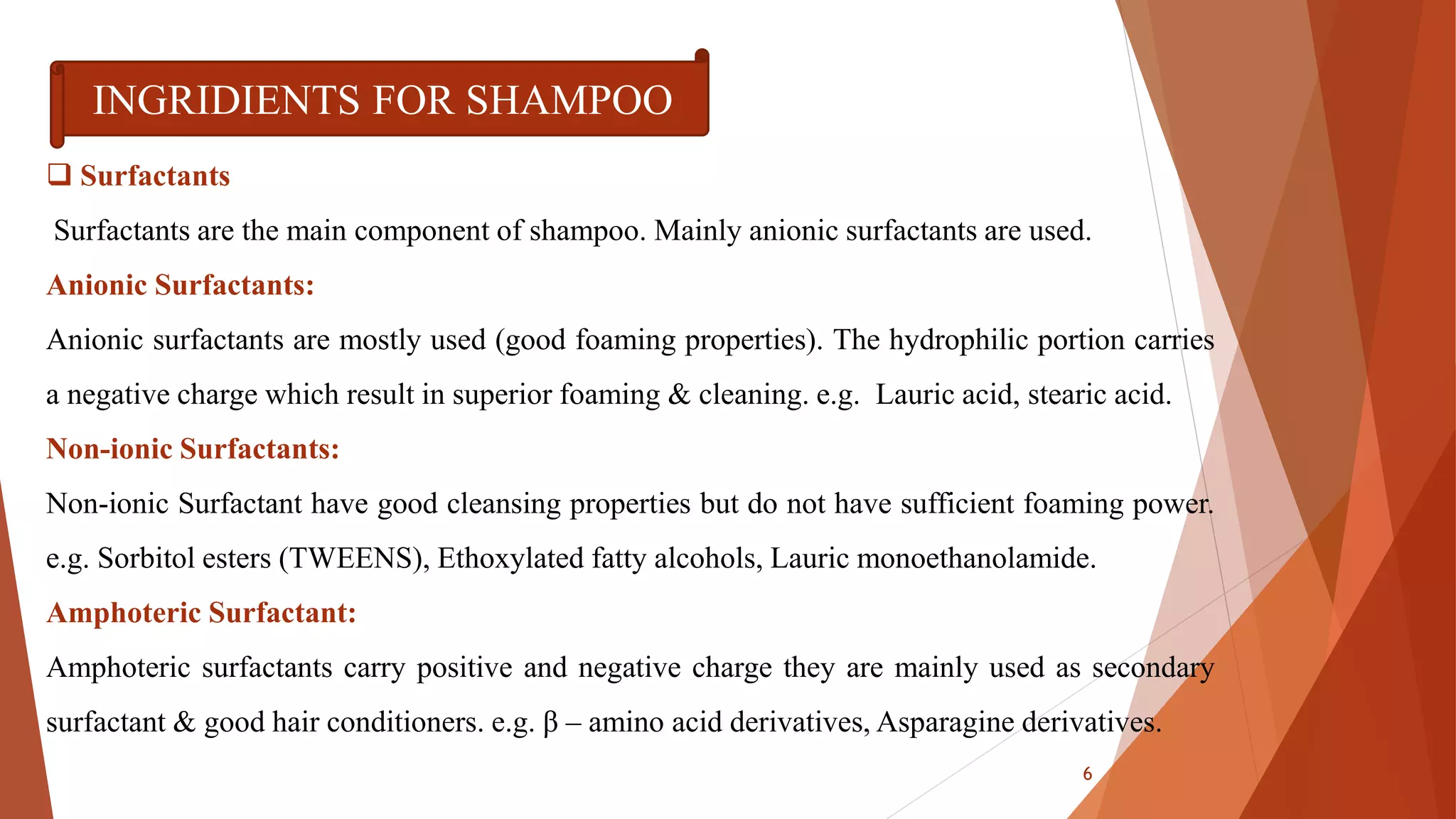 INGRIDIENTS FOR SHAMPOO
 Surfactants
Surfactants are the main component of shampoo. Mainly anionic surfactants are used.
Anionic Surfactants:
Anionic surfactants are mostly used (good foaming properties). The hydrophilic portion carries
a negative charge which result in superior foaming & cleaning. e.g. Lauric acid, stearic acid.
Non-ionic Surfactants:
Non-ionic Surfactant have good cleansing properties but do not have sufficient foaming power.
e.g. Sorbitol esters (TWEENS), Ethoxylated fatty alcohols, Lauric monoethanolamide.
Amphoteric Surfactant:
Amphoteric surfactants carry positive and negative charge they are mainly used as secondary
surfactant & good hair conditioners. e.g. β – amino acid derivatives, Asparagine derivatives.
6
 