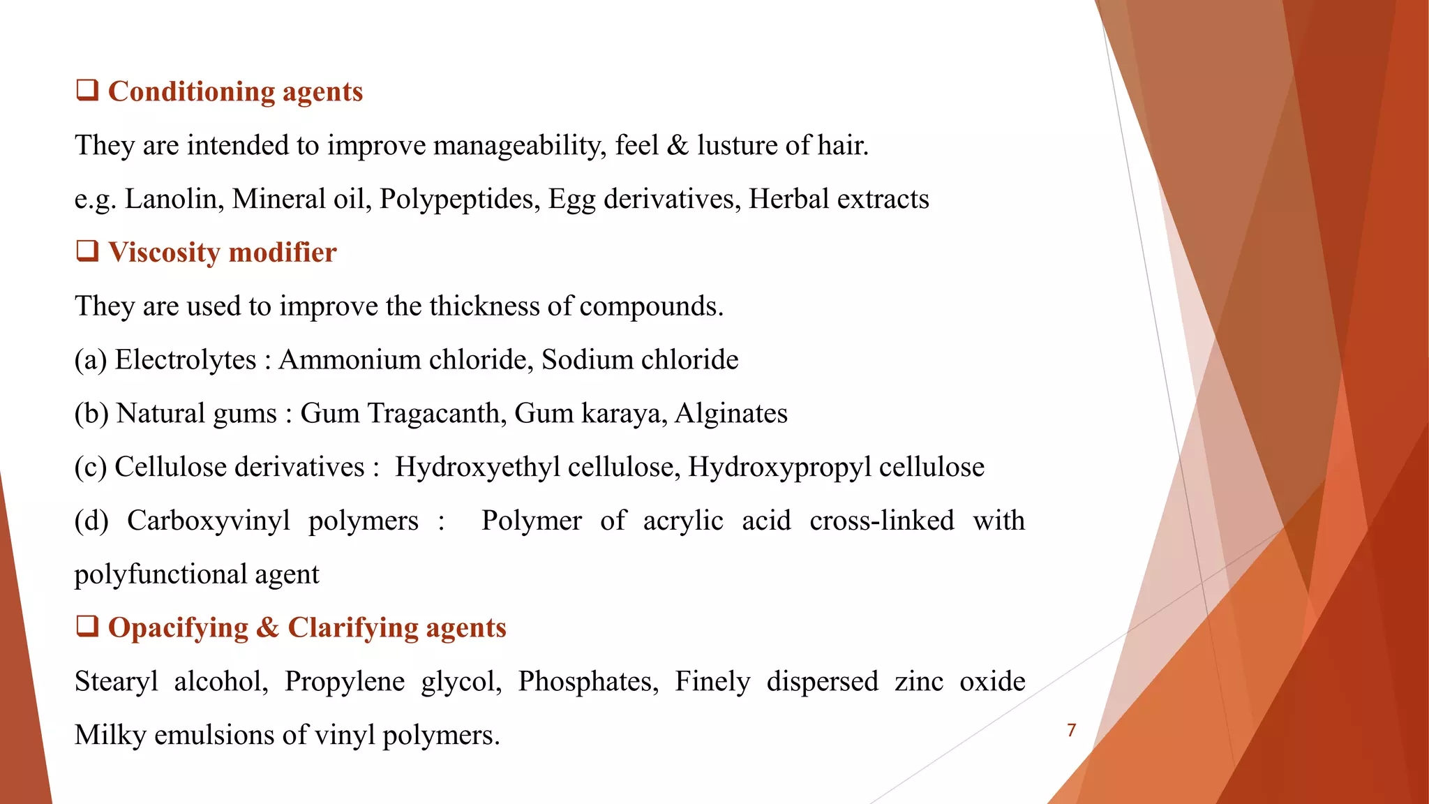  Conditioning agents
They are intended to improve manageability, feel & lusture of hair.
e.g. Lanolin, Mineral oil, Polypeptides, Egg derivatives, Herbal extracts
 Viscosity modifier
They are used to improve the thickness of compounds.
(a) Electrolytes : Ammonium chloride, Sodium chloride
(b) Natural gums : Gum Tragacanth, Gum karaya, Alginates
(c) Cellulose derivatives : Hydroxyethyl cellulose, Hydroxypropyl cellulose
(d) Carboxyvinyl polymers : Polymer of acrylic acid cross-linked with
polyfunctional agent
 Opacifying & Clarifying agents
Stearyl alcohol, Propylene glycol, Phosphates, Finely dispersed zinc oxide
Milky emulsions of vinyl polymers. 7
 
