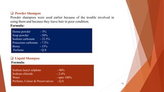  Powder Shampoo
Powder shampoos were used earlier because of the trouble involved in
using them and because they leave hair in poor condition.
Formula:
 Liquid Shampoo
Formula:
Henna powder - 5%
Soap powder - 50%
Sodium carbonate - 22.5%
Potassium carbonate - 7.5%
Borax - 15%
Perfume - Q.S
Sodium lauryl sulphate - 40%
Sodium chloride - 2-4%
Water - upto 100%
Perfume, Colour & Preservatives - Q.S
10
 