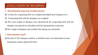 EVALUATION OF SHAMPOO
1. Determination of percent of solid contents :
 A clean dry evaporating dish was weighed and added 4g of shampoo to it.
 Evaporating dish with the shampoo was weighed.
 The exact weight of shampoo was calculated & the evaporating dish with the
shampoo was placed on a hot plate until the liquid portion evaporates.
 The weight of shampoo only (solids) after drying was calculated.
2. Determination of pH :
 The pH of 10% shampoo solution in distilled water was determined at room
temperature using a digital pH meter.
12
 