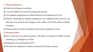 5. Skin irritation test :
 Patch test technique is used here.
 A set of 6 rabbits were used for testing each material.
 The shampoo preparations are diluted between concentrations of 8-10%.
 Patches containing the shampoo preparations were applied & then removed , the
skin sites were noted for any changes on the surface of skin like edema, erythema
formation.
 These products are then classified as mild irritant, moderate & severe.
6. Cleaning action :
 5g of wool yarn were placed in grease , after that it was placed in 200ml of water
containing 1g of shampoo in a flask .
 Temperature was maintained at 35ºC .
 The flask was shaked for 4 minutes at the rate of 50 times a minute 14
 