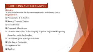 LABELLING AND PACKAGING
Objective
To provide information for the consumers to make an informed choice.
Requirements
 Product name & its function
 Name of Cosmetic Product
 Use instruction
 Country of Manufacture
 The name and address of the company or person responsible for placing
the product on the local market
 The contents given by weight or volume
 Mfg. date or Expiry date
 Registration No
 Batch no
16
 