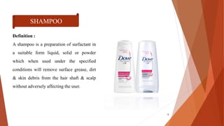 Definition :
A shampoo is a preparation of surfactant in
a suitable form liquid, solid or powder
which when used under the specified
conditions will remove surface grease, dirt
& skin debris from the hair shaft & scalp
without adversely affecting the user.
SHAMPOO
4
 