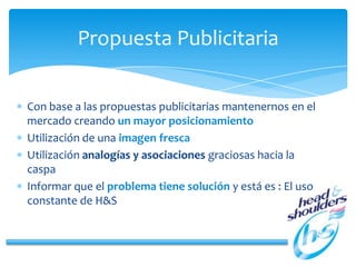 Propuesta Publicitaria
Con base a las propuestas publicitarias mantenernos en el
mercado creando un mayor posicionamiento
Utilización de una imagen fresca
Utilización analogías y asociaciones graciosas hacia la
caspa
Informar que el problema tiene solución y está es : El uso
constante de H&S
 
