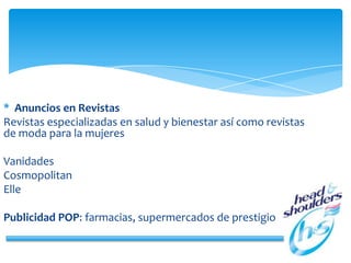 * Anuncios en Revistas
Revistas especializadas en salud y bienestar así como revistas
de moda para la mujeres
Vanidades
Cosmopolitan
Elle
Publicidad POP: farmacias, supermercados de prestigio
 