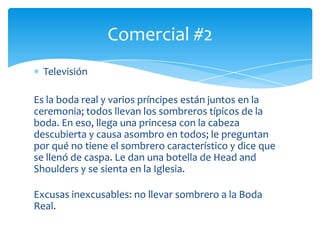 Televisión
Es la boda real y varios príncipes están juntos en la
ceremonia; todos llevan los sombreros típicos de la
boda. En eso, llega una princesa con la cabeza
descubierta y causa asombro en todos; le preguntan
por qué no tiene el sombrero característico y dice que
se llenó de caspa. Le dan una botella de Head and
Shoulders y se sienta en la Iglesia.
Excusas inexcusables: no llevar sombrero a la Boda
Real.
Comercial #2
 