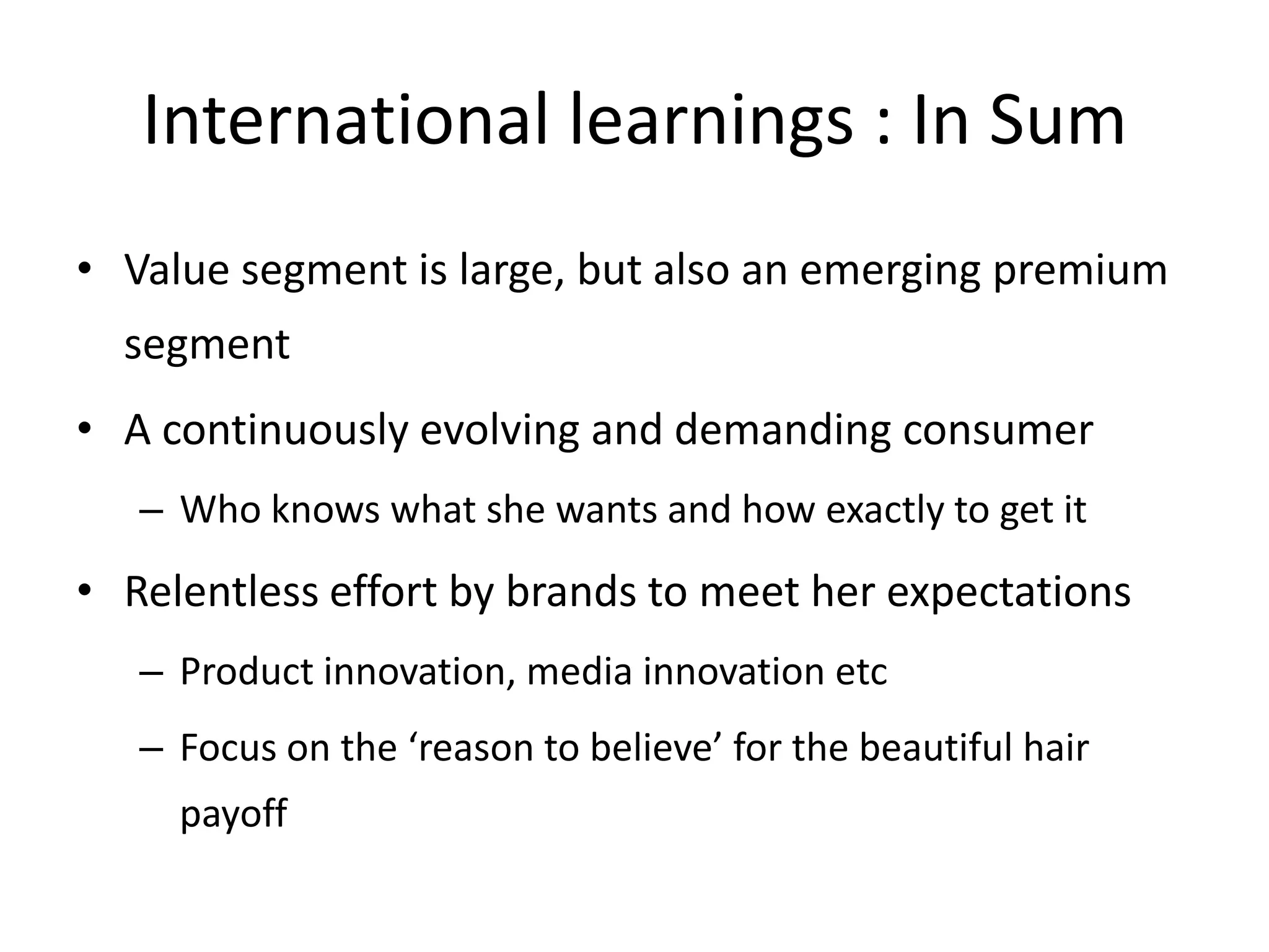 International learnings : In Sum
• Value segment is large, but also an emerging premium

segment
• A continuously evolving and demanding consumer
– Who knows what she wants and how exactly to get it

• Relentless effort by brands to meet her expectations
– Product innovation, media innovation etc
– Focus on the ‘reason to believe’ for the beautiful hair
payoff

 