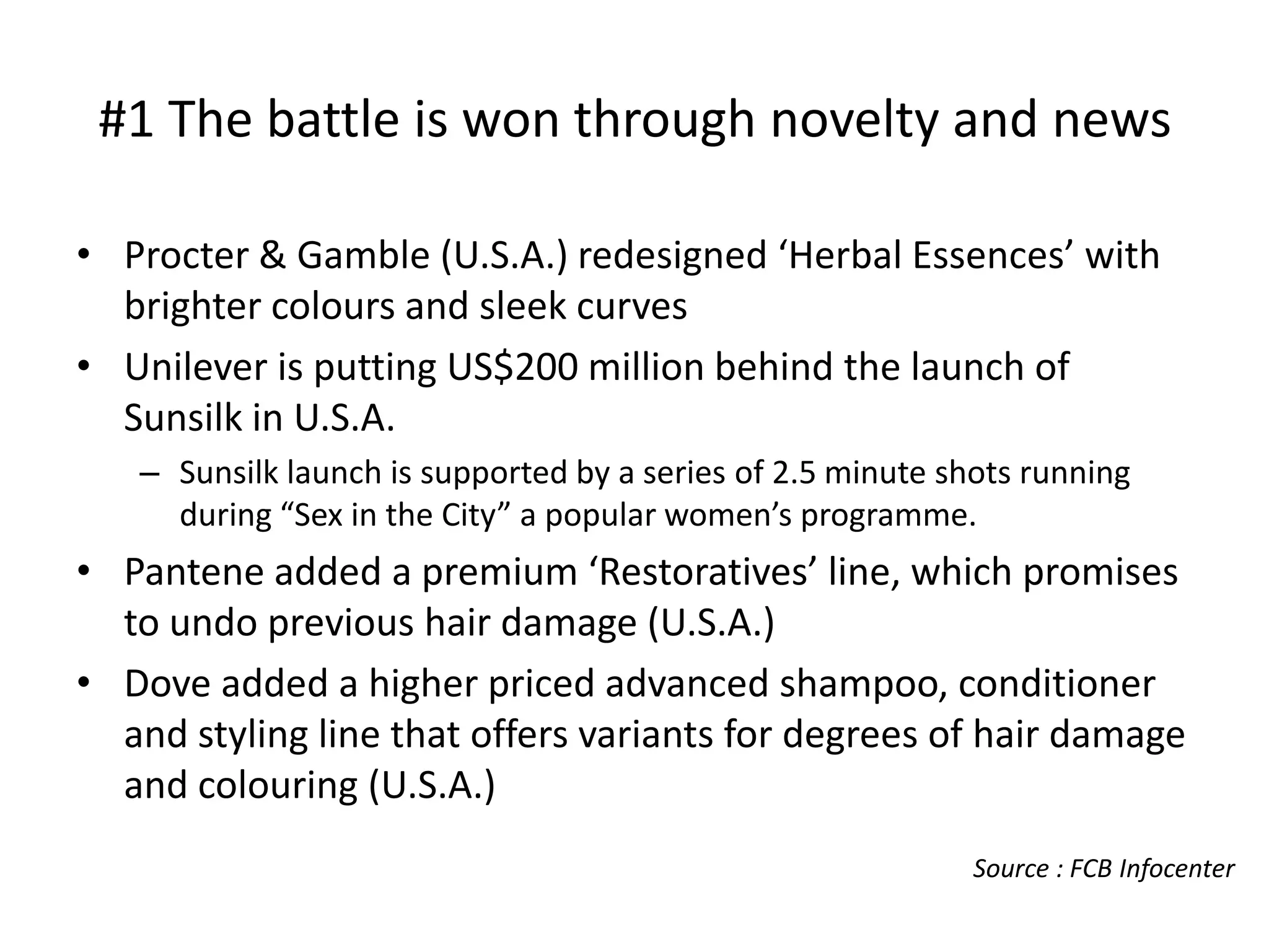 #1 The battle is won through novelty and news
• Procter & Gamble (U.S.A.) redesigned ‘Herbal Essences’ with
brighter colours and sleek curves
• Unilever is putting US$200 million behind the launch of
Sunsilk in U.S.A.
– Sunsilk launch is supported by a series of 2.5 minute shots running
during “Sex in the City” a popular women’s programme.

• Pantene added a premium ‘Restoratives’ line, which promises
to undo previous hair damage (U.S.A.)
• Dove added a higher priced advanced shampoo, conditioner
and styling line that offers variants for degrees of hair damage
and colouring (U.S.A.)
Source : FCB Infocenter

 