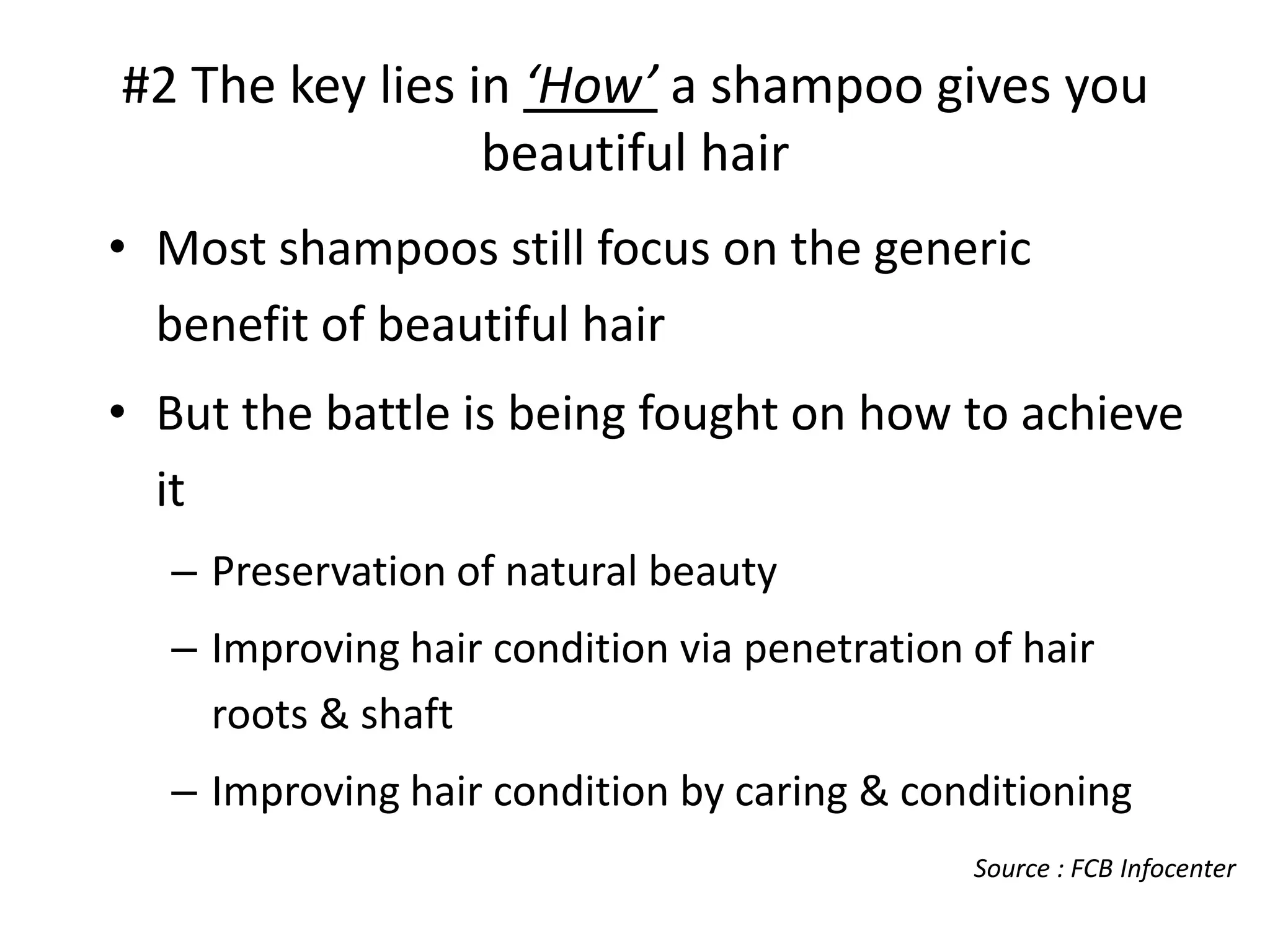 #2 The key lies in ‘How’ a shampoo gives you
beautiful hair
• Most shampoos still focus on the generic
benefit of beautiful hair
• But the battle is being fought on how to achieve
it
– Preservation of natural beauty
– Improving hair condition via penetration of hair
roots & shaft

– Improving hair condition by caring & conditioning
Source : FCB Infocenter

 
