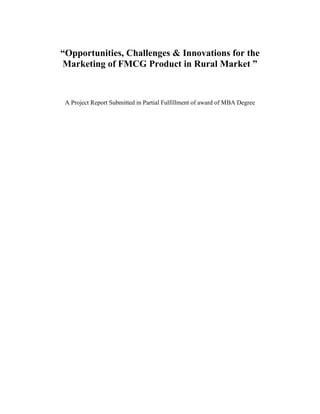 “Opportunities, Challenges & Innovations for the Marketing of FMCG Product in Rural Market ”<br />A Project Report Submitted in Partial Fulfillment of award of MBA Degree<br />Introduction<br />Gone are the days when a rural consumer went to a nearby city to buy “branded products and services”. Time was when only a selected household consumed buy branded goods, be it tea or jeans. There were days when big companies flocked to rural markets to establish their brands. Today, rural marked are critical for every marketer – be it for a branded shampoo or an automobile. Time was when marketers thought van campaigns, cinema commercials and a few wall paintings would suffice to entice rural folks under their folds. Thanks to television, today a customer in a rural area is quite literate about myriad products that are on offer in the market place. An Indian farmer going through his daily chores wearing jeans may sound idiotic. Not for Arvind Mills, though. When it launched the Ruf & Tuf kits, it had created quite a sensation among the rural folks as well within few monts of their launch. <br />Trends indicate that the rural markets are coming in a big way and growing twice as fast as the urban, witnessing a rise in sales of hitherto typical urban kitchen gadgets such as refrigerators, mixer-grinder and pressure cookers. According to a National Council for Applied Economic Research (NCAER) study, there are as many ‘middle income and above ‘household in the rural areas as there are in the urban areas. There are almost twice as many ‘lower middle income’ households in rural areas as in the urban areas. At the highest income level there are 2.3 million urban households as against 1.6 million households in rural areas. According to Mr. D. Shivakumar, Business Head (Hair), Personal Product Division, Hindustan Lever Limited, the money available to spend on FMCG (Fast Moving Consumer Goods) product s by urban India is Rs. 49,500 crores as against to Rs. 63,500 crores in rural India.<br />Thus with the urban market getting saturated and overcrowded the rural market has coming with a big way as their income level is increasing with the increase in the per productivity of land, government assistance etc. the companies are seeing the rural market as the future market for their product. We had selected the project on the  “Opportunities, Challenges & Innovations in Marketing of FMCG’s in Rural Market ”. <br /> <br />Objectives<br />To focus on current scenario prevailing on rural marketing.<br />To focus on different strategies used by the different marketers to make their product reach the big chunk of the market that is rural market.<br />To focus on different innovation adopted in rural INDIA.<br />To study the consumer behaviour on the purchase of Sachets (shampoos)<br />Introduction to Hair Care Industry<br />HAIR CARE PRODUCTS: Contents<br />I. Sector overview<br />Products and applications<br />Consumer habits and practices<br />Consumer awareness and penetration<br />Market size and growth<br />Major players and market shares<br />Manufacturing process and economics<br />Products and applications<br />Hair care category in India consists of the following major product groups:<br />Hair oil is a very Indian phenomenon. It is used as a conditioner and for nourishment. Hair oils are broadly of two Types viz. coconut oil and non-greasy perfumed oil.<br />Shampoos and conditioners are used for cleaning, conditioning and maintaining the quality of hair. Most shampoos available today is two-in-one i.e. shampoo cum conditioner, which cleans as well as conditions hair Shampoos are available in bottle and sachets.<br />Styling products such as styling mousse, spray, gel etc are very popular abroad but have a negligible market in India.<br />Herbal remedies like shikakai,  shikakai  soaps and  other ayurvedic<br />Products with ingredients such as amla and tulsi.<br />Hair dyes/ colors market include products like instant dyes, coloring agents etc.<br />Segmentation<br />Hair shampoo/ conditioners are targeted at upper middle class and upper class of the society particularly in urban areas. In recent times, with steep duty cuts, prices have been lowered and the marketers have broadened their target segments to include housewives of middle class urban consumers and upper class rural consumers. Teenagers also constitute a major segment. Shampoo market can also be segmented on benefit platforms Cosmetic (shine, health, strength etc)<br />Anti dandruff<br />Herbal<br />INDIAN HAIR CARE INDUSTRY<br />HAIR CARE PRODUCTS: Contents<br />I. Sector overview<br />Products and applications<br />Consumer habits and practices<br />Consumer awareness and penetration<br />Market size and growth<br />Major players and market shares<br />Manufacturing process and economics<br />Products and applications<br />Hair care category in India consists of the following major product groups:<br />Hair oil is a very Indian phenomenon. It is used as a conditioner and for nourishment. Hair oils are broadly of two Types viz. coconut oil and non-greasy perfumed oil.<br />Shampoos and conditioners are used for cleaning, conditioning and maintaining the quality of hair. Most shampoos available today is two-in-one i.e. shampoo cum conditioner, which cleans as well as conditions hair Shampoos are available in bottle and sachets.<br />Styling products such as styling mousse, spray, gel etc are very popular abroad but have a negligible market in India.<br />Herbal remedies like shikakai,  shikakai  soaps and  other ayurvedic<br />Products with ingredients such as amla and tulsi.<br />Hair dyes/ colors market include products like instant dyes, coloring agents etc.<br />Segmentation<br />Hair shampoo/ conditioners are targeted at upper middle class and upper class of the society particularly in urban areas. In recent times, with steep duty cuts, prices have been lowered and the marketers have broadened their target segments to include housewives of middle class urban consumers and upper class rural consumers. Teenagers also constitute a major segment. Shampoo market can also be segmented on benefit platforms Cosmetic (shine, health, strength etc)<br />Anti dandruff<br />Herbal<br />Consumer habits and practices<br />Shampoos<br />The frequency of shampoo usage is very low. Most consumers use shampoos only once or twice a week. In many cases, these products are used on special occasions such as weddings, parties etc.<br />Some consumers use shampoo only to address a specific problem such as dandruff or when they need to condition their hair.<br />Use of conditioners is not common. It is restricted to the super premium segment or those who are very involved with their hair care.<br />Some consumers use natural conditioning agents such as Henna.<br />About 50% of consumers use ordinary toilet soaps to wash their hair about 15% of consumers use toilet soaps as well as shampoo for cleaning their hair.<br />Brand loyalties in shampoos are not very strong. Consumers frequently look for a change, particularly in fragrances.<br />Consumers attribute lathering to the act of cleaning.<br />Major expectations from the product are improvement n texture and manageability, giving softness and bounce to hair, curing and avoiding damage to the hair.<br />An Indian need more shampoo for proper wash (average 6-mi) compared to 4 nil needed in Western countries as:<br />• Most Indian women have long hair<br />• Most consumers do not use shampoo daily. Regular users would need smaller quantity of shampoo per bath.<br />• Hair tend to collect more dust due to dusty environment and oiling habits.<br />Southern market is predominantly a sachet market. Accounting for 70% of sachet volumes.<br />In sharp contrast shampoo bottles are more popular m the Northern market. About 50% of shampoo bottles are sold in the Northern region alone. In the North. local brands such as Ayur have strong equity and these products being low priced dilute sachet’s USP of low price.<br />Herbal Remedies<br />Many consumers do not use shampoos due to the perception that it contains synthetic chemicals, which may give immediate better appearance, but cause harm to the hair in the long run. This segment of consumers therefore uses herbal and home made natural remedies such as Hena, Shikakai, Amla, Multani Mitti, Curd, Eggs etc. Use of these natural treatments is quite popular in rural as well as urban areas.<br />Herbal soaps such as shikakai are perceived to provide convenience and ease to consumers who wish to use shikakai but do not want to follow the cumbersome process of applying shikakai powder to the hair.<br />Consumers however are aware that these products cannot offer several benefits offered by shampoos such as softness, manageability and bounce to the hair. Therefore, many consumers also use shampoo occasionally along with the herbal remedies.<br />Styling Products (not covered in primary research)<br />Most Indian use hair oil extensively for styling and conditioning. Although styling products are not very expensive, the market is nascent and tiny. It is restricted to upper class urban consumers.<br />One segment of consumer is also represented by people on the move who need to look to good for a particular event such as interview, party and do not have time to shampoo or wash the hair.<br />Consumer awareness and penetration<br />Modern hair care products such as shampoos have yet not penetrated significantly. All India penetration of 12.9% is largely due to 25% penetration in urban areas. also, there is a higher concentration in large metros where penetration is 30.5% compared to 25-26% in small/medium size towns. Shampoos penetration in rural areas is very low at 8.2% largely represented by southern India. Penetration in other parts of the country is still lower. Awareness about shampoos, however, is close to 90% in urban areas and 80% in rural areas. urban market account for 80% of total shampoo market whereas rural market contributes only 20%.<br />Shampoo penetration in the North is concentrated in upper class status conscious people, in contrast to south where sachet have crack opened the market to lower income class as well.<br />Market size and growth<br />The hair care market is currently estimated at Rs 26Bn. The relative shares of various products are as follows.<br /> SegmentSize (Rs.Bn) Shampoo5.1 Hair Soap1.0 Herbal remedies0.1<br />    <br />The shampoo market is estimated at 25000 ton valued at Rs 5bn.<br />Historically growth was stunted by exorbitant excise duties. During the last 6 years, excise duty rates have slashed from 120% to 30%. This has led to explosive growth in the market. Prior to liberalization there were a few MNC players (the market was dominated by unilever, with Colgate at a distant No.2).<br />There was a significant presence unorganized sector, which is now declining with steep reduction in duty rates.<br />In the early 90’s the shampoo market got a strong impetus for growth with the success of Velvette brand (excise exempt for small scale operation), which was introduced, in Rs.1 in the southern India. Currently, Velvette brand’s market share is negligible. However the introduction of sachets enabled significant expansion of the market, by making shampoos affordable to a large part of the population. The relative share of sachets Vs bottles has increased significantly in last 8 years. HLL the market leader, today sales almost 70% of its shampoos in sachets.<br />In 90’s the aggressive entry of P&G also led to HLL intensifying its marketing effort. Colgate introduced its globally successful products “optima”. Domestic players like Nirma and Dabur also entered the fray. The advent of satellite channels increasing westernization, exposure to various products available and used all over the world and aspirations for better life styles, spurred demand growth for personnel care products. The market expanded by 25-30% per annum between 1995-97., added by new launches and aggressive marketing by MNC players.<br />In 1997, all the major players launched anti dandruff variants which led to the shampoo market recording a volume growth over 40%. While the market growth has tapered down to 15-20% per annum, the category will continue to grow, as penetration level is still very low.<br />Other products<br />Hair care soap market (mainly Shikakai) is estimated to Rs 1bn. It is growing at 5-6% per annum. The growth however is expected to slow down with rising penetration of the shampoo market.<br />Major Players and market share<br />Shampoo<br />A few years ago, the shampoo market was dominated by the three MNC’s, HLL, Colgate and P&G. Several other small players, catered mainly to the regional markets. In early ’96, all the three players launched three new brands – Pantene (P&G), Organics (HLL) and Optima (Colgate). Media spend went up by 3 times. There was a huge jump in the market. While Optima and Organics were unable to build a strong brand franchise, Pantene has been a huge success.<br />HLL, however, has managed to maintain its leadership in the shampoo segment with greater focus on Clinic and Sunsilk brands and launch of various brand. It has also extended the Lux franchise by launching a mid-priced shampoo under the same brand. Nirma, a local player also entered the market in early 1997, with a strategy to offer value to consumers at a low price. Several other players have entered the fray like Garnier Laboratories with the Ultra Doux brand, Dabur with its Vatika Henna Conditioning Shampoo positioned on the herbal platform.<br />In 1997, growth was driven by a spate of launches in the anti-dandruff segment. Almost 40% of population in the country suffers from dandruff problem. There were a few brands like Abott Laboratories Selsun, HLL’s Clinic Active which offered solution for dandruff. However these brands were not aggressively promoted and had a small market. Globally, P&G has a 30% market share in the anti dandruff segment. Head & Shoulders, P&G’s leading global brand with twin positioning of anti-dandruff and great looking hair was launched in July ’97. Head & Shoulders has acquired a 6% market share in the shampoo market. Responding to the Head & Shoulders launch, HLL relaunched Clinic All Clear (HLL), the existing leading brand in this segment. Also, encouraged by the success of Head & Shoulders and with a view to extend the Pantene brand franchise, P&G launched Pantene Pro-V Anti-dandruff with Pro Vitamin B5 in November ‘97. P&G has also launched Head & Shoulder with menthol.. Other brands with anti-dandruff variants are Optima (Colgate Palmolive), Ultra Doux (Laboratories Garnier) and Organics (HLL). In ‘97 the market grew by 40% driven mainly by the launches in the anti dandruff segment.<br />Herbal shampoos:<br />Nyle and Ayur are two leading herbal brands which cater to the economy segment of the herbal shampoo market, while the premium segment is dominated by Biotique, Shahnaz, etc. Dabur, leveraging upon the brand equity of its Vatika brand in the hair care segment, launched Dabur Vatika Henna Conditioning Shampoo targeted at the non-synthetic, herbal shampoo user. Dabur has launched its brand in the mid-priced segment where the only other player is Ultra Doux.<br />Currently, HLL dominates the shampoo market with 63% market share contributed by its four brands Clinic, Sunsilk, Organics and Lux. Market shares of the various HLL brands are estimated at Clinic - 40%, Sunsilk - 17% , Lux - 4%, Organics - 2%. HLL, the dominant player has cost advantage due to local sourcing and scale economies in promotion and distribution. Besides, several brand variants launched under the umbrella brands Clinic and Sunsilk have helped in expanding the market.<br />P&G is the closest competitor with about 12% market share, represented by Pantene Pro V, Pantene Anti-dandruff and Head & Shoulders. Globally, P&G is the market leader in shampoos. However it has higher cost of production as it imports significant part of key raw materials. Besides, its premium pricing restricts growth in the price sensitive Indian market.<br />Colgate has been unable to create a significant market and has around 3% share represented by Optima.<br />The other leading national shampoo brands are Ayur Ltd’s Ayur (8% market share), Beauty Cosmetic’s Nyle (7%) and Chik (3%) brands and Laboratories Garnier’s Ultra Doux (1%) etc. Velvette once a leading sachet brand currently has negligible share. Besides, there are local brands which are available at a significant discount and compete with sachets on price front, as also premium brands like Shahnaz, etc which are available at select outlets. A recent entrant in the herbal segment has been Himalaya Drug Company with its Ayuredic Concepts brand in the anti dandruff segment.<br />Manufacturing process and economics<br />Shampoo<br />Shampoo in terms of product consists of surfactants (cleaning agents) and conditioners. Surfactants, which are mainly detergents like AOS - alfa olefin sulphonate and LES (lauryl ether sulphate salt) are suspended in distilled water with perfume. Conditioning agents are added which could be different silicones or cationic polymers.<br />Perfume is an important ingredient. Shampoo is then filled in bottles or sachets. Packaging is technology intensive. New packagings introduced in the recent times include flip top caps.<br />Shampoo is a high margin product and contribution margin is around 50-60% of realizations. Out of total direct cost, raw materials account for 40-45% and packaging materials account for 25-30%. The balance is accounted for utilities etc.<br />Advertisement costs are substantial at about 15% for established brands. A nation wide launch costs about Rs100-150mn.<br />Shampoos and hair oil manufacturing are still reserved for small scale sector. Imports are not allowed. Excise duty on the product is currently 30% on MRP basis. Sales tax varies from state to state and averages about 20% of realizations.<br />The Indian rural market with its vast size and demand base offers great opportunities to marketers. Two-thirds of countries consumers live in rural areas and almost half of the national income is generated here. It is only natural that rural markets form an important part of the total market of India. Our nation is classified in around 450 districts, and approximately 6,30,000 villages, which can be sorted in different parameters such as literacy levels, accessibility, income levels, penetration, distances from nearest towns, etc.<br /> The features of Indian rural markets are:<br />Large and Scattered market: <br />The rural market of India is large and scattered in the sense that it consists of over 63 crore consumers from 5,70,000 villages spread throughout the country.<br />Major income from agriculture: <br />Nearly 60 % of the rural income is from agriculture. Hence rural prosperity is tied with agricultural prosperity.<br />Low standard of living: <br />The consumer in the village area do have a low standard of living because of low literacy, low per capita income, social backwardness, low savings, etc.<br />Traditional Outlook: <br />The rural consumer values old customs and tradition. They do not prefer changes.<br />Diverse socio-economic backwardness: <br />Rural consumers have diverse socio-economic backwardness. This is different in different parts of the country.<br />Infrastructure Facilities: <br />The Infrastructure Facilities like roads, warehouses, communication system, financial facilities are inadequate in rural areas. Hence physical distribution becomes costly due to inadequate Infrastructure facilities.<br />Scenario of Rural Market<br />Rural FMCG Market Projections<br />CategoryGrowth (%)2001-20022006Rural TotalRural shareTotalRural shareMarket shareToilet soap13.49645602118,08611,29162.4Body talcum powder23.6514457934237229254.1Toothpaste23.5319814419376414045.1cooking medium (oil)10.9120,94615,73135,29525,80673.4cookinjg medium (vanaspati)7.63454928466648410862.6Tea10.978009495513,495833761.9Beverages28.54605398211039.839.8Electric bulbs9.4354137155531.731.7Electric tubes10.157430812138.738.7Cigarettes13.099784642218,02611,87965.6Biscuits6.79286213234014183746.2Hair oil/Cream30.85300179115968959.7<br />Annual growth rates compounded for 1994-1999 period<br />Source: Business intelligence unit and NCAER, Business World, 11,October, 1989.<br />The growth rate of the FMCG market and durables is higher in rural areas for many products. The rural market share will be more than 50 per cent for products like toilet soaps, body talcum powder, cooking medium (oil), cooking medium (Vanaspati), tea, cigarettes and hair oil/cream. Table portrays the projected market size of FMCG products in 2001-02 and 2006-07 based on the annual growth rates compounded for 1994-99 period.<br />Rural Market Demographics<br />Sr. No.AspectMalesFemaleTotal1Population (‘000)367,240344,640711,8802Work Force (‘000)271,370121,820393,1903Student population ratio (per 1000) Age Wise 5-9……………………………………..10-14……………………………………15-19……………………………………20-24…………………………………..70777741386631635259294Worker population ratio (per 1000)Age Wise                               5-9………………..                              10-14………………                              15-19………………                             20-24……………….                             25-59………………                             60+………………….                             All Ages……………..6915038449706395317963044095502182995Unemployment rates for educated(Per 1000)SecondaryGraduate +691072043516Occupational Distribution (per 1000)0.     Agriculture, forestry and fishing1.     Mining and quarrying2-3. Manufacturing & Repairs services4.     Electricity, gas and water5.     Construction.6.     Trade, hotels and restaurants7.     Transport, storage & communication.8.     Finance, insurance, real-estate and         business service9.     community, social and personal services531711545713152168774931020.317434479<br />Rural Work & Earnings<br />Sr. No.AspectsMaleFemale1.Average No. of days worked3272462.Average daily earnings (Rs.) (casual labour)28.3418.273.Earning per worker (Rs.)923444954.Earning per capita (Rs.)490313445.Rate of growth of earnings per worker (%)3.413.526.Rate of growth of earnings per capita (%)2.171.95<br />Rural market constitutes 71.4 per cent of households in 2001-02. It decreases to 66.7 per cent by 2006-07. It is a result of growing urbanization.<br />Middle and lower income segment constitutes the major chunk of the total market population wise in 2001-02 and 2006-07.<br />Distribution Households income-wise (projection)                            in crores<br />Income Group2001-20022006-2007RuralRuralTotalNo.%TotalNo.%High0.260.0726.90.520.1223.1Middle12.047.7364.216.7010.3261.8Low5.745.0988.73.683.5295.7Total18.0412.8971.420.9013.9666.7<br />Source: The Futures of the New Market place, NCAER research project, Business Today April 7-21, 1997<br />Table   Rising Rural Prosperity<br />Income Group1994-952000-012006-07Above Rs. 1,00,0001.63.85.6Rs. 77,001-1,00,0002.74.75.8Rs. 50,001-77,0008.313.022.4Rs. 25,001-50,00026.041.144.6Rs. 25,000 & Below61.437.420.2<br />Projections based on 7.2 per cent GDP growth<br />Source: NCAER, Business world, 11, October 1999 p.28.<br />Table shows how India is now seeing a dramatic shift towards prosperity in rural households. The lowest income class (Rs. 25,000 & below) will shrink from more than 60 per cent in 1994-95 to 20 per cent in 2006-07. The higher income classes will more than double. Thanks to the development under five year plans, and other special programmes such as land reforms, rural electrification, rural communication, rural credit facilities, etc.<br />Spending Pattern.<br />The average rural household spends on consumables excluding food grains, milk and vegetable is Rs. 215 with the most affluent households, the rich spending around Rs. 333 and the least affluent ones spending about Rs. 166. The spend is distributed as shown in the table below:<br />ItemPer centRichPoorAverageFood articles 147737395Toiletries20673343Washing Material13432228Cosmetics10331721OTC products41369Others9301519Total333166215<br />Source: ORG- MARG R-panel, June 1999<br />Table depicts the spending pattern of consumables.<br />The average rural household spends on consumables excluding food grains, milk and vegetable is Rs. 215 with the most affluent households, the rich spending around Rs. 333 and the least affluent ones spending about Rs. 166.<br />Problems or challenges faced for distribution of goods to the end user in booming rural market<br />Although the rural market does offer a vast untapped potential, it should also be recognized that it is not that easy to operate in rural market because of several problems. Rural marketing is thus a time consuming affair and requires considerable investments in terms of evolving appropriate strategies with a view to tackle the problems.<br />The major problems faced are like:<br />Underdeveloped People and Underdeveloped Markets: The number of people below poverty line has not decreased in any appreciable manner. Thus underdeveloped people and consequently underdeveloped market by and large characterize the rural markets. Vast majorities of the rural people are tradition bound, fatalistic and believe in old customs, traditions, habits, taboos and practices. <br />Lack of Proper Physical Communication Facilities: Nearly fifty percent of the villages in the country do not have all weather roads. Physical communication of these villages is highly expensive. Even today most villages in the eastern parts of the country are inaccessible during the monsoon. <br />Media for Rural Communication: Among the mass media at some point of time in the late 50's and 60's radio was considered to be a potential medium for communication to the rural people. Another mass media is television and cinemas. Statistics indicate that the rural areas account for hardly 2000 to 3500 mobile theatres, which is far less when compared to the number of villages. <br />Many Languages and Dialects: The number of languages and dialects vary widely from state to state, region to region and probably from district to district. The messages have to be delivered in the local languages and dialects. Even though the number of recognized languages are only 16, the dialects are estimated to be around 850. <br />Dispersed Market: Rural areas are scattered and it is next to impossible to ensure the availability of a brand all over the country. Seven Indian states account for 76% of the country’s rural retail outlets, the total number of which is placed at around 3.7 million. Advertising in such a highly heterogeneous market, which is widely spread, is very expensive. <br />Low Per Capita Income: Even though about 33-35% of gross domestic product is generated in the rural areas it is shared by 74% of the population. Hence the per capita incomes are low compared to the urban areas. <br />Low Levels of Literacy: - The literacy rate is low in rural areas as compared to urban areas. This again leads to problem of communication for promotion purposes. Print medium becomes ineffective and to an extent irrelevant in rural areas since its reach is poor and so is the level of literacy. <br />Prevalence of spurious brands and seasonal demand: - For any branded product there are a multitude of ‘local variants’, which are cheaper, and, therefore, more desirable to villagers. <br />Different way of thinking: - There is a vast difference in the lifestyles of the people. The kind of choices of brands that an urban customer enjoys is different from the choices available to the rural customer. The rural customer usually has 2 or 3 brands to choose from whereas the urban one has multiple choices. The difference is also in the way of thinking. The rural customer has a fairly simple thinking as compared to the urban counterpart. <br />Mass media  as – one of the keys to tackle the problem.<br />The past two decades have seen a dramatic expansion of exposure to mass media in rural areas. Since these are, almost, by definition urban media and present an overwhelmingly urban portrayal of life and values, their impact on attitudes and behavior has been profound.<br />Radio is the medium with the widest coverage. Studies have recently shown high levels of exposure to radio broadcasting both within urban and rural areas, whether or not listeners actually own a set. Many people listen to other people's radios or hear them in public places. Surveys indicate that in rural areas more than a third of the married women of reproductive age have listened to a radio within the last week.<br />Television, video and films expose viewers to a common window on styles of life and behaviour, an impact increased by the supranational reach of the media. Television is extremely popular where it is available. Television increasingly exposes viewers to a wide range of national, regional and international viewpoints. Rural exposure to television has been lower by far than radio.<br />The mass media brings change wherever they go; but change does not have to be random. Successful media campaigns have changed attitudes and behaviour in a variety of areas, from basic literacy to health care and family planning.<br />But Advertising to rural consumers continues to be a hit and miss affair. At best, it is an exercise where communicators grapple with issues of language, regional and religious affiliations and local sensitivities. Most often finding the right mix that will have a pan-Indian rural appeal is the greatest challenge for advertisers. But more often than not, marketers throw in the towel going in for simplistic solutions: such as going in for a mere transliteration of advertising copy. The result: advertising that is rooted in urban sensitivities and do not touch the hearts and minds of the rural consumer.<br />But there are number of reasons that makes the mass media ineffective and those are: -<br />The Indian society is a complex social system with different castes, classes, creeds and tribes. The high rate of illiteracy added to the inadequacy of mass media impedes reach almost to 80% of India's population who reside in village. <br />Mass media reaches only 57% of the rural population. Generating awareness, then, means utilizing targeted, unconventional media including ambient media.<br />Mass media is too glamorous, interpersonal and unreliable in contrast with the familiar performance of traditional artist whom the villager could not only see and hear, but even touch. <br />The communication and the design of marketing mix needs to be different, as what attracts one need not attract the other as well. So again, even if the media reaches a rural consumer, there might not be an impact as he may fail to connect to it due to his different lifestyles. <br />Moreover rural marketing is usually related with products having low profit margins and high sales volumes and hence it is more important to emphasize the availability of the product to all potential consumers than an overdose of expensive inefficient mass-media strategies.<br />Other option than mass media<br />The winning combination will be a good product with consistent quality and availability. Once you earn the villagers' loyalty (and they are known for their brand loyalty), it will be difficult for competitors to take away your customers.<br />For the rural customer the choices available are limited. So the retailer plays a very big role in the purchase decision. Data on rural consumer buying behavior indicates that the rural retailer influences 35% of purchase occasions. The rural customer goes to the same shop always to buy his things. And there is a very strong bonding in terms of trust between the two. The buying behavior is also such that the customer doesn't ask for the things by brand but like - quot;
paanch rupey waali chaye denaquot;
. Now it is on the retailer to push whatever brand he wants to push as they can influence the buyer very easily and very strongly on the preferences. Therefore, sheer product availability can determine brand choice, volumes and market share. Thus distribution is the key factor for the success of rural marketing. This includes, maintaining favorable trade relations, providing innovative incentives to retailers and organizing demand generation activities among a host of other things.<br />In rural areas, the place where consumers prefer to shop is very important, because it has been found that they buy their requirements from the same shop. This high shop loyalty is accentuated by the quot;
khataquot;
 system, which is widely practiced. Hence, if the product is not available at the place where the consumer shops, he would buy some other available brand. <br />As a general rule, rural marketing involves more intensive personal selling efforts compared to urban marketing. Marketers need to understand the psyche of the rural consumers and then act accordingly. To effectively tap the rural market a brand must associate it with the same things the rural folks do. Utilizing the various rural folk media to reach them in their own language and in large numbers so that the brand can be associated with the myriad rituals, celebrations, festivals, melas and other activities where they assemble, can do this. <br />In the Indian rural marketing context, perhaps linguistics could provide a new approach to tackling communication issues and arriving at a better understanding of rural consumers. Also, the manner in which symbols and icons are used, which provides insights and clues into the mindsets of rural audiences, can be deployed to grab their attention.<br />Though television and radio fare better then print, the best way to kick start sales are events. Where the company meets and interacts with the audience, talks to them in their own idioms and tells them what this product offers. Marketers should think up games and events, which would attract the attention of the villagers from all professions uniformly. This would require local level goods creation and social negotiation skills.<br />The best choice comes from weekly bazaars. With varying populations, one shop or few shops cannot really cater to all the needs of the consumers. Thus, it makes sense to have weekly outlets that caters to the needs of the consumers in these regions. Economical though the rural consumer is, success from these weekly outlets is that much more relevant. What attracts her is the freshness of the produce, buying in the bulk for a week and the bargaining power. These markets (haats and mela’s) have high potential that corporates are now waking up to. The scope that these markets offer to distribution is something that has to be seriously considered. Distribution is clearly the key to rural marketing.<br />Sales potential of Haats & Melas in India<br />Number of Haats47,000Average per day sales in HaatsRs. 2,23,000Average out lets per Haat314Average visitors to a Haat4,580 (covers five villages)Average sales per outlet in a HaatRs. 874Purchase of manufactured goods in a Haat24.3 per centNumber of commercial Melas5000Sales per day in MelaRs. 25 lakh<br />Source: Pradeep Kashyap, MART, quoted in A & M, 28 February, 1999 <br />Sales Potential of Haats & Melas (Zone wise)<br />AspectWestNorthSouthEastTotalVillage with less than 5000 people2,00,10673,5851,61,9821,35,9364,35,673Villages with pacca roads78,21743,10241,34844,6932,07,360Villages with number of outlets9,75,9119,80,72810,89,6036,51,28532,53,602Villages with number of Haats11,436316718,905838941,897<br />Source: Business World 11 October 1990<br />Traditional media can be used to reach these people in the marketing of new concept. The traditional media with its effective reach, powerful input and personalized communication system will help in realizing the goal. Besides this when the advertisement is couched in entertainment it goes down easily with the villager. The traditional media like folk/street plays, wall signs/shop paintings, van campaign/Haat events (weekly fairs), melas, home-to-home contacts and product demonstrations can be effectively used for this purpose.<br />Some companies, which have successfully penetrated the rural market, used the following strategies:<br />OPPORTUNITIES<br />The Market Opportunity for Consumer Goods Companies<br />Under penetrated rural market<br />India is the second largest consumer market in the world. With over 1 billion potential customers,<br />It comes as no surprise why consumer goods companies see India as fertile ground for expansion <br />and growth. <br />The National Council for Applied Economic Research (NCAER) published a study on consumer behavior and purchasing power in India. <br />The NCAER classified Indian consumers by their propensity to consume. <br />At the lower end of the scale (the Destitute and Aspirants) are consumers who are in the market for manufactured essential consumables and basic durables. At the top end of the scale (the Very Rich and a part of the Consumers) is a relatively small but rapidly growing segment for branded international products ranging from automobiles and electronics to cosmetics and garments, often at international prices. The middle segment (majority of the Consumers and the Climbers) is in itself highly differentiated, depending on the product, and is price sensitive, requiring a targeted approach to product design and pricing. Over the years, the bottom layer is expected to narrow further while the top level is expected to expand.<br />Exhibit B: India’s Consumer Classes Millions of households         <br />The NCAER study also highlights that the key to growth lies in the rural areas, where over 70% of Indians live. The chart below indicates that rural “Consumers” and “Climbers” together, make up over 60% of total households in India. The rise of the rural market in India has been the most important marketing phenomenon of the nineties, providing volume growth to all leading consumer goods companies. <br />Higher rural incomes driven by agricultural growth, increasing enrolment in primary education, and high penetration of television and other mass media, have induced the propensity to consume branded and value-added products in rural areas.<br />To succeed in India, consumer goods companies will need to effectively market to the large and currently under penetrated rural population.<br />Challenges and Innovations in Marketing<br />The management of Godrej Consumer Products brings out about the challenges associated with growth into India’s rural areas. These challenges apply especially to multinational consumer goods companies, which have often underestimated the difficulty of gaining a foothold in the rural market. The Godrej Group highlighted that success depends on understanding the unique characteristics of the rural market environment in India. These are broadly as follows:<br />(i) Low per capita income<br />(ii) Lack of formal retail and distribution network<br />(iii) Relative cheapness of labor<br />And the review of the impact of each characteristic on rural consumer behavior and draw lessons on how marketing programs of multinational consumer goods companies can be tailored to successfully capture this large and growing consumer base.<br />(i) Low Per Capita Income<br />Multinational consumer goods companies have a strong understanding of marketing in developed markets. Assumptions about the similarity of consumer behavior and preferences, segments and economies of scale have been used to justify the application of marketing programs from developed markets in India. However, these marketing programs have failed because they do not meet the needs of the rural population.<br />Focus on Volume not Margins.<br />377190099695<br />According to Euro monitor data, the 2002 per capita income of India was a mere $360. Marketing strategies in rural India must rely on large volumes over fat margins to drive profitability in such a price sensitive market. However, how can consumer goods companies drive volume growth when a regular bottle of shampoo costs more than the average daily rural wage? Hindustan Lever, a subsidiary of Unilever coined the term nano-marketing in the early 90s when it introduced its products in small sachets. In tiny pillow-like plastic packets that contain about 20 millilitres of product, Unilever sells shaving gel, dishwashing liquid and toothpaste, to name just a few items. <br />The satchets answer the needs of rural consumers who cannot, or are not used to, buying larger sizes and enables them to buy on a more frequent basis. This strategy provides a viable entry-level price for many rural consumers who want to try new products, and allows companies to drive volume sales.<br />Today, Hindustan Lever estimates its shampoo sachets are sold in around 400,000 of India's 600,000 villages.<br />Other multinational companies, such as Coca-Cola, have learned the hard way. After being thrown out by India’s earlier socialist government, Coca-Cola re-entered the Indian market in 1993 and struggled to grow its business. Coca-Cola overestimated the size of the market, misread consumer preferences and underestimated Pepsi’s market penetration in India which had been established through its long-standing presence in the country. In 2000, the company wrote down its Indian bottling assets by $405 million after incurring years of financial losses<br />-11430090170<br />Left: Painted Pepsi advertisements<br />were frequently found on road side<br />walls in India, including on the side<br />of a water fountain (see picture).<br />This photograph was taken on our<br />bus ride to the Taj Mahal.<br />Since Coca-Cola recruited a local Hindustan Lever veteran, Sanjeev Gupta, its Indian operations have started to turn around. With a pulse on rural consumer needs and preferences, Gupta introduced a new, smaller sized bottle in 2001. The 200ml Coca-Cola bottle sells at 10c and is aimed at rural areas and lower-income urban markets (the “Climbers” and the “Consumers”).Furthermore, this year Gupta dropped the price of a 300ml bottle of Coca-Cola to 17c from 24c. These price cuts have boosted volume sales and the smaller sized bottle has been extremely successful and is expected to represent about half of Coca-Cola’s sales by volume in 2003, turning Coca-Cola’s operations to profitability.<br />Keep Products Simple and Functional<br />Driving consumption of goods in rural areas is not just about lowering prices and increasing volume sales. It is also about product innovation: developing indigenous products that cater to the needs of rural consumers who demand quality products at an affordable cost. This requires substantial R&D to better understand consumer behavior and preferences.<br />A case in point is the rural market for shampoo. Hair products were introduced to rural India in an attempt to capitalize on a culture where hair grooming is taken extremely seriously by women. While rural women may wear faded saris and little jewelry, few step out without ensuring that their hair is in place. <br />Consumer goods companies introduced a transplanted product from developed markets, the 2-in-1 shampoo/conditioner. Companies thought that women would be attracted to this product because it was cost-effective, however, initial sales were dismal. What<br />companies failed to recognize is that most rural consumers had previously never used shampoo and did not value or understand the full benefits of conditioner Several years back, Hindustan Lever focused on product development strategies for rural consumers who still did not use shampoo in India.<br /> Their research indicated that a prevailing consumer habit in rural India was to use soap for hair and body care. Rather than try to change instilled consumer behavior, product developers focused on creating an opportunity. Consumers wanted a product that was convenient and low-cost. The result was a new 2-in-1 soap, a product that cleans the hair and body, and is targeted towards consumers in rural areas. <br />Innovative advertising programs<br />Consumer goods companies cannot rely on conventional advertising techniques, particularly in India’s rural areas where only one in every three households owns a television set and more than half of all villagers are illiterate.<br />Instead, companies need to turn to more innovative methods of advertising to reach their potential customer base. The result has been consumer video vans which carry infomercials to rural villages. A marketer invites people to the van to view the infomercial which incorporates the new product into an aspect of daily life. These potential customers are subsequently given a demonstration of the product, for example, toothpaste and toothbrush, and then provided free samples. The van returns the following month to reinforce the sales pitch and to make sales.<br />Another strategy consumer goods companies have used to reach the rural mass-market is to market at large festivals. Two years ago, many companies congregated at the Ganges River for the Kumbh Mela festival where approximately 30 million people were expected to attend over the span of a month. Companies provided “touch and feel” demonstrations and free samples for consumers, the majority of which were from rural areas. <br />Colgate-Palmolive distributed free tubes of herbal toothpaste at the festival to villagers who traditionally used a neem tree branch to clean their teeth. <br />Hindustan Lever marketed its Lifebuoy soap and handed out glasses of Brooke Bond tea. This marketing strategy proved to be extremely effective in advertising to the mass rural market.<br />d.  Income variability<br />India’s wide income distribution implies that there exist multiple segments with very different levels of purchasing power. The challenge for consumer goods companies is to develop products that capture the entire spectrum of potential consumers.<br />Offering a variety of pack sizes at different price points has been one solution. However, unlike developed markets, consumer goods companies have to be particularly careful in developing their pricing strategy in developing countries such as India. <br />While daily satchets of products are affordable to the rural consumer, if quantity discounts (common in developed markets) are large enough, street entrepreneurs will purchase the ‘family pack’ and retail it in loose form. The result is a lack of control over the quality of the product, brand presentation, and pricing.<br />While income variability across the population is one issue, consumer goods consumers also need to be mindful of income flow variability across the rural population. A significant portion of the rural population is paid daily wages. Daily wage earners tend to have little stock of money, and therefore tend to make purchases only to meet their daily needs. The implication is that pack sizes and price points are critical to sales, and importantly, that rural consumers view the purchase-tradeoff dilemma across a much wider range of product categories. As a result, the nature of competition is much greater; a beverage manufacturer is not only competing with other manufacturers in its category, but also other products that consumers may consider one-off luxury purchases such as shampoo.<br />(ii) Lack of formal sales and distribution network<br />Challenges due to low per capita income are compounded by the need to maintain low operating costs in a country where formal sales and distribution networks are largely non-existent and difficult to obtain without substantial capital or local guidance.<br />Nature of retail and distribution network<br />Unlike developed markets where large retail distribution chains are commonplace, India is, by and large, a nation of small shopkeepers (“kirana”). This poses a tremendous challenge to consumer goods companies which have traditionally used large retailers as their primary channel of distribution. <br />Retail chains have not flourished in the rural areas of India because economies of scale do not exist. Rural consumers live in small homes with little storage space, lack refrigeration and do not own cars. As a result, daily purchases at the neighborhood store are frequently preferred by consumers and may be the only avenue to buy goods in smaller rural towns. To compete successfully with incumbents, new consumer goods companies are forced to build an extensive distribution network to reach India’s rural population. <br />This distribution network relies first, on gaining shelf space in the small independently owned stores that drive the majority of retail sales, and then on establishing a relationship with wholesalers and distributors to further expand the distribution network.<br />Notwithstanding the direct sales force and working capital costs, some companies have succeeded in building a distribution network, and in doing so, created a substantial barrier to entry. <br />Hindustan Lever boasts a network that reaches 800,000 stores directly and relies on wholesalers and distributors to reach another 3.5 million.<br /> Other foreign companies have overcome the sales and distribution obstacles by entering into joint ventures with local partners. This was an important motivation behind Procter & Gamble’s decision to collaborate with the Godrej Group in the early 1990s. Procter & Gamble was able to immediately tap into a well-established sales and distribution network rather than spending time and money to go it alone. Joint ventures may have consequences in the longer-term should partners disagree on key aspects of the venture. In the case of Procter & Gamble and the Godrej Group, the joint venture in manufacturing and marketing was dissolved three years later and Mr. Godrej provided the following insight on this partnership: <br />1) The negotiated amicable restructuring was found to be mutually beneficial,<br />2) P & G found it attractive to have 100% control over its distribution, and Godrej Group did not mind since it had an alternative distribution system through Godrej hair care,<br />3) Multinationals change their top personnel very rapidly and new people tend to have different perceptions of past decisions. <br />4) At the time of the alliance Procter & Gamble were not permitted 100% investments in India, however this changed in the late 1990s, and <br />5) The restrictions imposed on each party were oppressive.<br />Retailer Power<br />While independent retailers are a fragmented group, they have a substantial amount of power in driving consumer purchases, particularly in rural areas. Most rural stores are cramped providing little opportunity for consumers to browse. The consumer interacts directly with the retail salesperson (usually the owner) and services often include informal lines of credit and home delivery in addition to personal opinions on goods. In rural areas, retailers tend to carry only a single brand in a product category. In such a retailing environment, being first on the shelf and developing a privileged relationship with the retailer is extremely important and a competitive advantage to consumer goods companies.<br />(iii) Relative Cheapness of Labor<br />The low cost of labor in India has implications on the consumer goods industry. Unlike developed markets where it has been cost-efficient to replace human labor with machines, labor intensive manufacturing and distribution remains economical in India.<br />Today in India, it is hard pressed to find a soft drink vending machine. A salesperson who carts around a pushcart and sales single serve bottles or, in certain areas, a salesperson would dispense drinks from a fountain and sold in paper cups. <br />Because the cost of supplying and maintaining a vending machine probably outweighs the cost of employing the salesperson. The low cost of labor also explains the difficulty large chain retailers have had in implementing their developed market strategy of replacing human labor with capital in India. <br />Scale economies are difficult to achieve with the higher capital cost and often result in higher priced goods than the local owner-operated shops. For consumer goods companies, independently owned stores in towns and villages will be the primary form of distribution, at least for the near future. Mass marketing through television and other forms of media is often seen as a more cost-efficient means to reach a large number of potential consumers in developed markets. However, in India it is less expensive, and often much more effective to employ a direct sales force.<br />Strategies for the Present and Future<br />The rural markets are expected to witness a different kind of a shift. As companies aggressively compete to get a higher share of the rural pie, competitive advantage will lie with those who have a higher reach.<br />Marketing according to a leading management theorist Peter Druker can be put in this way quot;
 There will be always, one can assume, be need for some selling. But the aim of marketing is to make selling superfluous. The aim of marketing is to know and understand the customer so well that the product or service fits him and sell itself. Ideally, marketing should result in a customer who is ready to buy. All that should be needed then is to make the product or service available.quot;
<br />Through this we feel that the gist of mktg. in rural & urban is the same. It is nothing but teasing the minds of people, their desires, needs, expectations & playing with their psychology. But the market for a product may vary in rural & urban area and the marketing strategies to market the product is also different in urban and rural area.<br />The strategies should revolve around what attracts the rural customer to a product. For example –<br />Packaging: Rural customers are usually daily wage earners and they don’t have monthly incomes like the ones in the urban areas have. So the packaging is in smaller units and lesser-priced packs that they can afford given their kind of income streams. <br />Packaging and package sizes are increasingly playing a vital role in the decision making process of the rural buyers. Certain products like detergents and paste are bought in large quantities, whereas shampoos, toilet soaps, eatables are bought in smaller pack sizes. The reasoning behind this is that the products that are common to family members are bought in large pack sizes, whereas individual-use products are preferred in smaller packs.<br />A successful example is that of HLL’s project ‘Operation Bharat’. HLL supplied hampers for Rs. 5, 10, 15 and 20, each of which had a Clinic shampoo bottle, a tube each of Pepsodent, Fair & Lovely, and Pond’s Dreamflower Talc, in different sizes and combinations. The idea behind this strategy was to have a product for hair care, dental care, skin care and body care.<br />Value for money: Rural consumers are quite brand conscious. A rural consumer wants value for money minus the frills. Zany advertising and marketing would be a no-go for this sector. A high price tag usually deters the rural consumer from purchase. To counter this, companies need to resort to low unit price strategy to expand sales. <br />A good example of this would be the sachet revolution and combi-packs. According to a survey, 95 percent of total shampoo sales in rural India are by sachets. Colgate has followed the very successful sachet route by introducing the toothpowders in 10g sachets of Rs. 1.50 each and the toothpaste with Super Shakti in 15g packs of Rs. 3 each. The entrant can also offer attractive exchange and money back schemes for its middle and lower segments.<br />Convenience: An example is what Colgate did to its tooth powder packaging. Firstly – it made sachets as was required by their income streams. Secondly - since many households don’t have proper bathrooms and only have a window or things like that to keep such things -- it was wise to cap this sachet for convenience of storage while use. So this is what they did. <br />Demonstration:<br />Demonstration: Direct Contact is a face-to-face relationship with people individually and with groups such as the Panchayats and other village groups. Such contact helps in arousing the villager's interest in their own problem and motivating them towards self-development. <br />Demonstration may be<br />Method demonstration <br />Results demonstration <br />The five steps to make any demonstration effective are:<br />1. Information about people<br />2. Objectives to be accomplished<br />3. Demonstration plan & Execution of the plan<br />4. Evaluation of the demonstration<br />5. Reconsideration after evaluation.<br />In result demonstration, with help of audio -visual media can add value. Asian Paints launched Utsav range by painting Mukhiya's house or Post office to demonstrate that paint does not peel off.<br />Promotion and marketing communication: While planning promotional strategies in rural markets, marketers must be very careful in choosing the vehicle to be used for communication. They must remember that only 16% of the rural population have access to a vernacular newspaper. Although television is undoubtedly a powerful medium, the audiovisuals must be planned to convey a right message to the rural folk. The marketers must try and rely on the rich, traditional media forms like folk dances, puppet shows, etc with which the rural consumers are familiar and comfortable, for high impact product campaigns. Thus, a radical change in attitudes of marketers towards the vibrant and burgeoning rural markets is called for, so they can successfully impress on the 230 million rural consumers spread over approximately six hundred thousand villages in rural India. <br />Wall Paintings <br />Wall Paintings are an effective and economical medium for advertising in rural areas. They are silent unlike traditional theatre .A speech or film comes to an end, but wall painting stays as long as the weather allows it to. Rural households shopkeepers and panchayats do not except any payment, for their wall to be painted with product messages.<br />The greatest advantage of the medium is the power of the picture completed with its local touch. The images used have a strong emotional association with the surrounding, a feat impossible for even a moving visual medium like television, which must use general image to cater to greatest number of viewers.Such a promotion has led to an interesting outcome. For both, washing and for taking bath - one requires water. Now for rural markets there are three sources of water - wells, hand pumps and ponds. For the first in the history of advertising - these are being branded. Special stickers were put on the hand pumps, the walls of the wells are lined with advertising tiles and tinplates are put on all the trees surrounding the ponds. The idea is to advertise not only at the point of purchase but also at the time of consumption.<br />So the customer could also see the advertising when he was bathing or washing. Now, the customers who bought these brands got a sense of satisfaction by seeing their choice being advertised in these places while a question was put in the minds of the customers who had bought other brands. So this was an innovative strategy that worked quite well.<br />Example of successful use of wall painting is by Nirma, which makes extensive use of wall paintings, also a soil conditioner called Terracare uses images of Sita, Luv and Kush to attract the rural consumer.<br />Haats & Melas <br />The countries oldest tradition holds the key to rural penetration. The average daily sale at a Haat is about Rs.2.25 Lacs while the annual sales at melas amount to Rs.3, 500 crore.<br />In rural India, annual melas organised with a religious or festive significance are quite popular and provide a very good platform for distribution. Rural markets come alive at these melas and people visit them to make several purchases.<br />According to the Indian Market Research Bureau, around 8000 such melas are held in rural India every year.<br />Rural markets have the practice of fixing specific days in a week as Market Days when exchange of goods and services are carried out. This is another potential low cost distribution channel available to the marketers. Haats serve a good opportunity for promotion after brand building has been done at Mela.<br />Also, one satellite town where people prefer to go to buy their durable commodities generally serves every region consisting of several villages. If marketing managers use these feeder towns they will easily be able to cover a large section of the rural population. Melas are organized after harvest season, so the villager has enough money, which he will be ready to spend. Demonstration at Haat is essential to convert customers at haats since their attitude is far more utilitarian than that of visitors to a fair.<br />Dealing with this sector needs innovative and localized approaches: Watch major Titan Industries plans to aggressively approach the rural and semi-urban markets in India by creating a separate image for its low-priced Sonata brand. The company has opened its first showroom in Bhopal and nine more showrooms are to be opened across the country. The marketing strategy being followed is to keep the prices of the watches at an affordable range of Rs 295-1,195 and create a niche market for the brand. <br />They will not open showrooms in metros such as Mumbai or Delhi for Sonata brand. The target segment would be the Rs 295-700 customers. They plan to open showrooms at locations, which rural customers visit frequently such as bus terminals, railway stations among others. Also, there would be a range of 300 models from smart plastics and all weather steel to all gold and all-occasion gold and leather. Titan will be looking for the marriage season, which will start from April-June where the rural customers become actual buyers.<br />Another innovative idea is that of Sanjay Lalbhai's Ruf and Tuf jeans is targeted at the rural market. And they are leaving nothing to chance. Arvind Mills is teaching tailors in the villages how to stitch the jeans.<br />Mobile Traders: Even though they have been used before for redistribution, Cycle Salesman could possibly emerge as one of the most cost-effective ways of selling directly to rural consumers. The lack of motorable roads and high distribution costs are not a hindrance any more. Mobile traders score over the conventional wholesale channel on both counts of cost and reach. They travel either on foot or on cycles. That means transportation costs are virtually non-existent. Besides these traders can target smaller villages, which conventional distribution channels often do not touch. <br />The mobile traders can play a crucial role in buying decision. Most rural women are loath to visit retail outlets. Mobile traders therefore are a smart way of reaching women in their home environment. The women rely on these mobile traders to sell them goods in the security of their home.<br />Rural India is a marketer’s dream given its tremendous potential and increasing money power. The formula of success for companies entails a complete shift in marketing and advertising strategies.<br />quot;
To be successful in the rural market, remember- there is no unity in diversity, but act local while thinking global.quot;
<br />   INTRODUCTION TO DISTRIBUTION INTO RURAL MARKET<br />Central to the success of rural marketing strategy is distribution. Product distribution and retailing has developed into a highly specialized activity in urban markets. However, the distribution channel, a much-publicized means of merchandising in urban market has remained in the background in the rural areas. Now distribution has to be virtually reworked from scratch with full rural orientation and awareness of existing rural channels of distribution.<br />Many companies view the rapidly rising rural markets as a great opportunity for expanding their sales but find distribution as major problem. Unfortunately, it is almost impossible to transplant strategies which work successfully in urban market onto rural markets, namely extensive retailing and sustained pull generation through mass media advertising. <br />The hindrances for the companies to reach the rural customers are:<br />Lack of adequate transport facilities,<br />Large distances between villages<br />Lack of pucca roads connecting villages to nearest townships,<br />Lack of proper retail outlets, and<br />Lack of mass media infrastructure.<br />Channels<br />Five levels of distribution channels are identified as shown below. Figure depicts the product movement routes through interior.<br />Level Channel measurePlace Level ACompany depotNational / StateLevel BRedistribution stockiest, C & F agents, Semi-wholesalers and retailersDistrict headquartersLevel CSemi-wholesalers and retailersTehsil headquarters,Mofussil towns, Industrial townshipsLevel DItinerant traders, vans, petrol bunks, semi-wholesalers, retailers and co-operative societies.Haats, large villagesLevel ERetailers, vans, sales people, NGOs, Government agencies.Villages<br />Most companies have direct representation in the form of redistribution stockist at level B and C.  Level C in a district would comprise at best 7-10 towns. High outlet density and large customer population permit economies in developing these markets through regular working of sales-cum-distribution van. On consolidating market penetration, direct representation could be extended to the towns by way of sub-dealers or stockists.<br />To achieve a winning edge in rural sales the object is to maximize directed flow and control of stocks at levels C to E. Approaching level D requires prior selection of haat market and villages located in contiguous clusters. Sorting of easily accessible census data enable listing of villages above a predetermined population bracket and of occurrence of haat markets. Various schedules with level C stockist at nodal points could be operated towards self sustaining distribution rates for level D markets.<br />The next level is E. The villages are too small to allow economies in van distribution. But these villages form the bulk of the consumption in rural areas.<br />The old setup:<br />The historically available people and places for distribution include: wholesaler, retailer, vans, weekly haats & bazaars <br />Wholesalers:<br />More than 70 per cent of the rural markets are still beyond the pale of direct distribution, the consumer boom not withstanding. Since, wholesale trade in India has remained largely unchanged over the years; there is a need to revitalize it.<br />The Indian wholesaler is principally a galla-kirana (food-grain) merchant who sustains the belief that business is speculative rather than distributive in character. He is a trader/commodity merchant rather than a distributor and therefore, tends to support a brand during boom and withdraws support during slump. The reasons for this speculative character and dormant role of wholesalers are:<br />Indian market was largely sellers market. There was no need for active sales approach.<br />Companies laid more emphasis on retailers in urban areas, who are very large in number. As a result of retail based distribution, wholesale-based distribution was weakened.<br />Many neglected rural markets. The occurrence of retail outlets was low. Therefore, many companies were dependent on wholesalers. Few companies operated mobile vans to distribute products to village shopkeepers.<br />The current need is to activate and develop wholesaler of the adjoining market as a distributor of products to rural retails outlets and build his loyalties to company.<br />Retailers:<br />Village retailers have traditionally been amongst the most mobile of rural residents. Often doubling up as moneylenders, their occupation facilitates multi-person interaction in the closed village society. <br />As a result the retailer plays a significant role:<br />Credibility: He enjoys the confidence of though villagers. His views are accepted and followed by the rural people whose awareness and media exposure levels are low. The urban retailer is not trusted. He is seen as a businessman with profit motto. His viewpoints are evaluated with other sources of information.<br />Influence leader: His role as influence leader is indisputable. From tender twig of neem to washing powder, retailer testimony has been vital part of the product adoption process. The role of urban retailer, on the contrary is weak. The urban consumers have numerous sources of information. While the retailers’ opinion is sought it may not be hundred percent believed and followed.<br />Brand promoter: With the increase number of brands in the place of commodities, concept selling has come to a close. Brand choices are easy as the brand characteristics and benefits are communicated through different promotion media. Despite the direct one-to-one communication, the retailer remains the deciding factor to sell a particular brand. There are no shelf displays or point of purchase influences. It is the retailer who helps in identification and selection of brands. <br />The presence and sales of spurious brands in an ample testimony to this view. “Higher retail margins, with lower end consumer prices, supported by pack formats identical to the original, these spurious brands sell on the premise of maximum retailer push through maiming returns to the retailers”.  No promotion, ads, customer pull…the retailer does all.<br />The urban retailer has a limited role as a brand promoter. He cannot directly, recommend the brands. He has to intelligently drive home his recommendations, as urban consumers do not trust him completely. It is through shelf displays and incentives offers that he has to push the brands.<br />Relationship marketer: Village retailer practices relationship marketing. He caters to a set of buyer who have incomes derivative from immovable land resources and would be static over a much longer time span. The relationship could extend beyond three generations, backed by historical credibility of the retailers as a product referral.<br />On the contrary, the urban retailer has to make an effort to adopt relationship marketing. His customer base comprises largely the mobile service class prone to shift residence at least once, if not more, in less than a decade. This limits the time span and perspective of the retailer-customer relationship.<br />Harbinger of change:  Village shopkeeper has not been merely a seller of wares. In an environment relatively isolated from external developments, he has been harbinger of change. He is one of the main sources of information and opinion as well as supplier of product and services. As against this, we find urban retailer, wielding limited influence in changing the product choices and quality of life of consumer. The retail outlets are now in for a change with the corporate marketers finding them as right places for promoting their products.<br />Vans <br />Mobile vans long since, have an important place in distribution and promotion of the products in villages.<br />Weekly Haats, Bazaars, <br />The haats are the oldest outlets to purchase household goods and for trade. These markets are very well organized with shopkeepers having pre-assigned spaces for them to sell their wares. A typical market is in an open field with ample space for displaying all sorts of goods. Its location changes every week. These markets have different names in different regions. But they are strikingly similar in what they sell. It is reported that there are, in all, about 47,000 haats held through out the country.<br />Merits:<br />#Convenience:  The entire market can be related to large departmental stores in cities, where the advantage is a one-stop shopping exercise. These outlets crop up every week, providing consumers immense choice and prices.<br />#Attractive: The weekend shopping is not only convenient but also entertaining. The markets start early and will be over by lunch. Afterwards, there will be entertainment. In respect of transactions, it is an attractive place to those who want to buy second hand durable and to those prefer barter transactions. Further the freshness of the produce, buying in bulk for, a week and the bargaining advantage attract the frugal and week long hard working rural folk.<br />#Availability:  It is a market for every one and for every thing. Household goods, clothes, durables, jewellery, cattle, machinery, farming equipment, raw materials and a host of products are available.<br />Melas and Fairs:<br />This is another low cost distribution channel available to the marketers. It is comparable with urban events like Wills Trophy, India International Trade Fair (IITF), Sajavat or Consumer in which audience participation varies from a few thousands to a few lakh people. These melas are ancient and part of Indian cultural heritage.<br />Most of the fairs are associated with either a religious event of a festival. Among the most famous melas is the mighty Kumbh Mela at Allahabad, Pushkar Mela in Rajasthan, Kullu Dusshera  Mela in Himachala Pradesh, Sonepur Mela in Bihar and Makar Vilakku in Kerala. According to the Indian Market Research Bureau (IMRB) around 8000 melas are held in rural India every year. According to Rural Scan (Quarterly News letter by MICA (Mudra Institute of Communication, Ahmedabad), there are on an average, 1000 melas held in a state annually. The average duration of a mela is anywhere from one to 45 days.<br />Majorities of the melas are held during October-November and January-April. This coincides with the Kharif and Rabi harvests when the farmer’s purchasing power is high. With both money and leisure at hand, he is inclined to indulge his family with a day out at the mela. He also looks forward to updating himself on the latest farming practices and on consumer goods. Visitors to fairs are thus highly receptive to try out new products and also come with enough money to do so.<br />Packaging strategy<br />Packaging strategies:<br />Packaging is defining new paradigms in rural marketing, making it perhaps the most vital component in the marketing mix. According to the survey of National Council for Applied Economics and Research (NCAER) in 1998, it is the low-income group which now comprises an overwhelming majority of consumers for mass consumption products. The study indicated that almost 90 per cent of goods surveyed were purchased by people earning less than Rs.18000 per annum. Marketers have realized, “To enter the rural market, it is necessary to offer products at the lowest unit price”. At the same time, innovative packages are necessary to add value to the premium products. Particularly, innovations, which help lower the price, are desirable. Small packs and combo-packs have become major attractions in rural India.<br />      <br />Small packs: The reasons for high preference to small packs low-unit price are:<br />Affordability: The income of rural consumer is unsteady. The sources of income as well as the size of income earned per day vary. They cannot hence make planned purchases and large purchases. Small pack sizes help the rural consumer pick the product at a price that he can afford.<br />Usage: Certain products like detergent and paste are bought in larger quantities, whereas shampoos toilet soaps, eatables are bought in small pack sizes. The reason for this is: ‘The products that are common to family members are bought in large pack sizes whereas individual-use products are preferred in small packs’.<br />Storability: The storage life of a product also has a bearing on this decision. Edibles, for example, cannot last long unless preserved and kept under ideal conditions. Further, the shelf space of rural consumers is also limited as they live in small huts or semi-pucca houses.<br />Benefits to retailer: The small pack sizes are convenient to the retailer to do his business and promote the national brands. The shelf space of rural retailers is less. He cannot afford big premises. Small pack sizes do not demand shelf space.<br />Display: Small sizes are easy to display. They increase the visual appeal they carry compared to large ones; the colours on the smaller packs are looked at with more interest.<br />Implications to marketers: Manufacturers prefer producing large pack sizes. The economies of scale indicate that small pack sizes are less feasible. However, on the marketing side, benefits are revealing.<br />They induce strongly the rural consumers to buy.<br />Trial sales of national brands are on the rise.<br />Regular sales are growing up for many products. The regional/local players are finding it difficult to face competition from the big players on their home turf.<br />Examples:<br /> P & G introduced Vicks VapoRub in a tiny 5 gm tin and Tide detergent in 30 gm sachets priced at Rs.3.<br />Marico Industries launched low prices sachets of hair oil.<br />Godrej sells its Velvette shampoo in sachets priced at Rs. 1.25.<br />Combi-packs: Another packaging innovation is ‘Combi-packs’.<br />When related products are packed together and sold at economy   prices, the consumer finds it a better option to buy. The combi-packs may become an ‘assortment’ when more than two products are packed together. Johnson & Johnson’s baby care assortment package priced around Rs. 175 consists of a powder, soap, shampoo, hair oil and cream.<br />Seethrough packs: Many companies are coming up with new packages that are attractive as well as economical.<br />               For example: The transparent packaging of new Palmolive Naturals is not just a matter of aesthetics. The seethrough wrappers, which are a first of its kind in India, enable Colgate Palmolive to offer a premium product at a competitive price of Rs. 17 for a 100 gm pack.<br />Annexure<br />Address_________________<br />                                                                           Male:-_____Female :-_____  <br />A Questionnaire On<br /> The Consumer Behavior On Purchase  Of The Shampoos<br />Note: - The data collection through this questionnaire is for the study purpose only, and the information gathered over here will not be disclosed to any college except S. K. Patel Institute of Management & Computer Study. (GANDHINAGAR)<br />QUESTIONNARE<br />1] Which brand of shampoos are you aware so far?<br />Clinic Sunsilk Lux    Pantene H & S  Rejoice Chick    Nyle Vatika Ayur Nirma    Others <br />2] How frequently do you purchase it?<br /> Thrice a weekTwice a weekOnce a weekTwice a monthOnce in 2 monthMoreSachets    50 ml    100 ml    Others     <br />3] Who purchase among the family?<br />MyselfHusband / WifeKidsOthers<br />4] What do you ask for while going to the shop for the purchase of <br />      shampoo?<br />_____________________________________________________________<br />5] How regularly do you change your shampoo? <br />After every timeOnce a monthOnce a 2 month Stick to oneOthers <br />6] From which source do you come to know about this brand of shampoo?<br /> Family membersFriends or relativesAdvertisingRetailerSource of awareness    <br />7] Rank the attributes that you look for while purchasing a shampoo?<br /> Different AttributesBrand name Price  Packaging Scheme Availability Performance Quality Others <br />8] From where do you purchase these products ?<br /> Own Village Nearby neighbor villageRetailer  Wholesaler  Kirana  Medical store  Departments  Others  <br />Media Habits<br />        Do you watch television regularly?<br />             Yes                                 No<br />       <br />        Which television channel is regularly watch in your family?<br />Star plusSonyZee TVDD channelOthers<br />      <br />      At what time do you mostly watch TV?<br />Morning Noon Afternoon Night <br />     Which newspaper do you read regularly?<br />Sandesh Gujarat samachar Loksatta Divya bhaskar Times of India Indian express Local newspaper <br />     Do you listen to radio?<br />Listen Do not listen <br />Demographic<br />Occupation <br />AgricultureStudentEmployee  BusinessUnemployed<br />Monthly income<br />2000-below    2001-40004001-6000   6001-80008001-above<br />THANK YOU<br />RETAILERS  QUESTIONAIRE ON SHAMPOOS DISTRIBUTION <br />Name of the retailer: -<br />Area of distribution: -<br />Q.(1) How many different brand of powdered soft drinks do you sell ?<br />SKUMRPMarginPresent stockAny otherSKU7.5ml100mlHead & shoulder Sunsilk Pantene ClinicChickLuxNirmaNyle  Vatika Rejoice Ayur Others <br />Q. (2) Approximately how many sachets do you sell in a day?<br /> ______________<br />Q. (3) Approximately how many 200gm.packs do you sell in a day? ______________<br />Q. (4) who frequently come for purchasing the powdered drink?<br />Ladies Males Kids<br />Q. (5) How many sachets do they purchase at one time? _________________________<br />Q. (6) how frequently do you place your order?<br />DailyWeeklyBiweeklyMonthly2 monthly<br />Q. (7) what is the ordering size?<br />SachetsHead & shoulder Sunsilk Pantene ClinicChickLuxNirmaNyle  Vatika Rejoice Ayur Others <br />Q. (8) What is the reason you don’t keep the above-mentioned products?<br />Products nameReason1.2.3.4.<br />Q. (8) Which according to you is a better product & why?<br />Parameters Products nameMargin PackagingConsumer pullAd SchemesRegular supplyCredit available Relation with sales personOthers <br />THANK YOU<br />Bibliography<br />