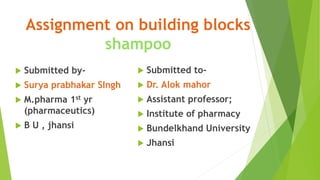 Assignment on building blocks
shampoo
 Submitted by-
 Surya prabhakar SIngh
 M.pharma 1st yr
(pharmaceutics)
 B U , jhansi
 Submitted to-
 Dr. Alok mahor
 Assistant professor;
 Institute of pharmacy
 Bundelkhand University
 Jhansi
 