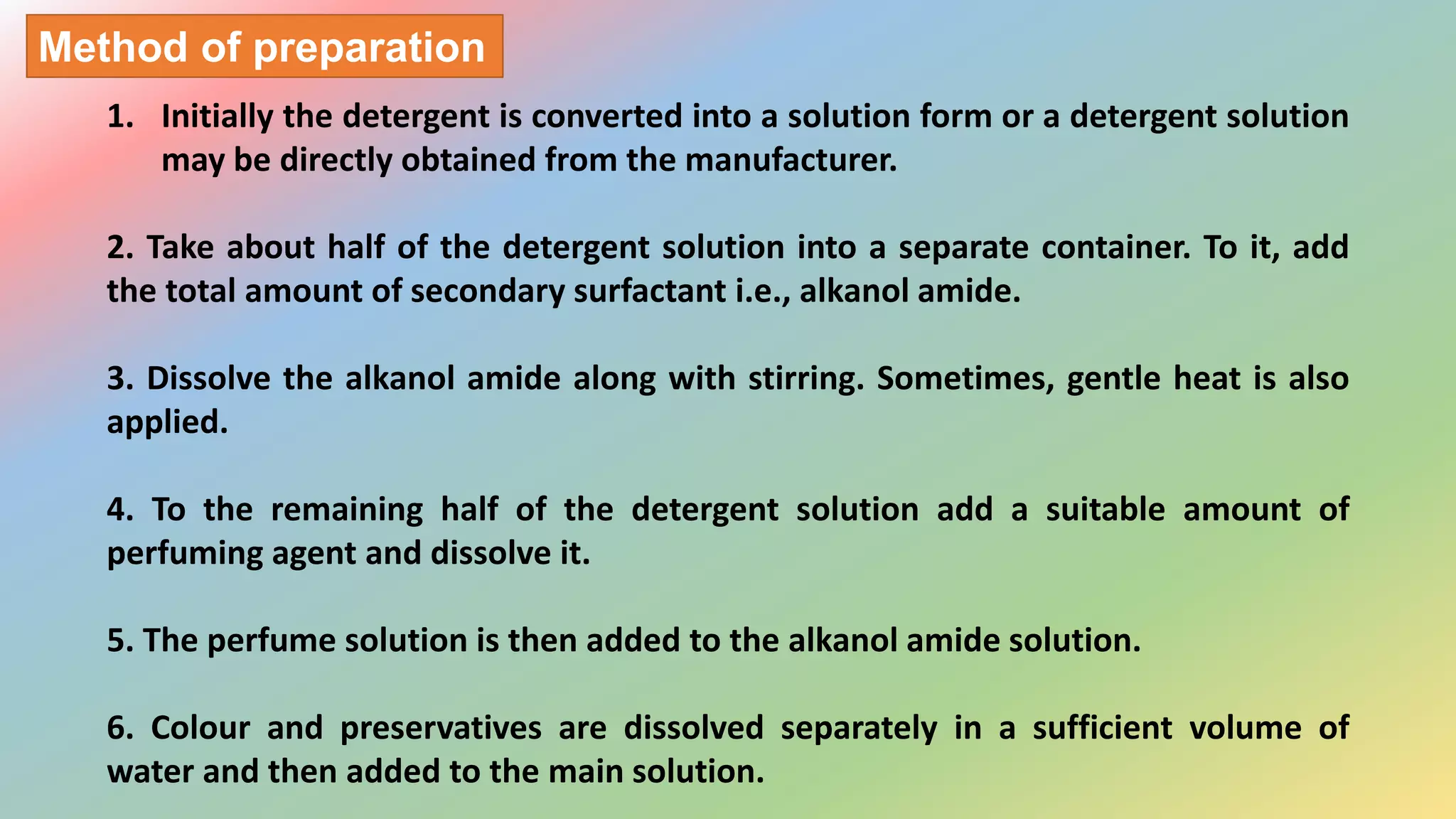 1. Initially the detergent is converted into a solution form or a detergent solution
may be directly obtained from the manufacturer.
2. Take about half of the detergent solution into a separate container. To it, add
the total amount of secondary surfactant i.e., alkanol amide.
3. Dissolve the alkanol amide along with stirring. Sometimes, gentle heat is also
applied.
4. To the remaining half of the detergent solution add a suitable amount of
perfuming agent and dissolve it.
5. The perfume solution is then added to the alkanol amide solution.
6. Colour and preservatives are dissolved separately in a sufficient volume of
water and then added to the main solution.
Method of preparation
 
