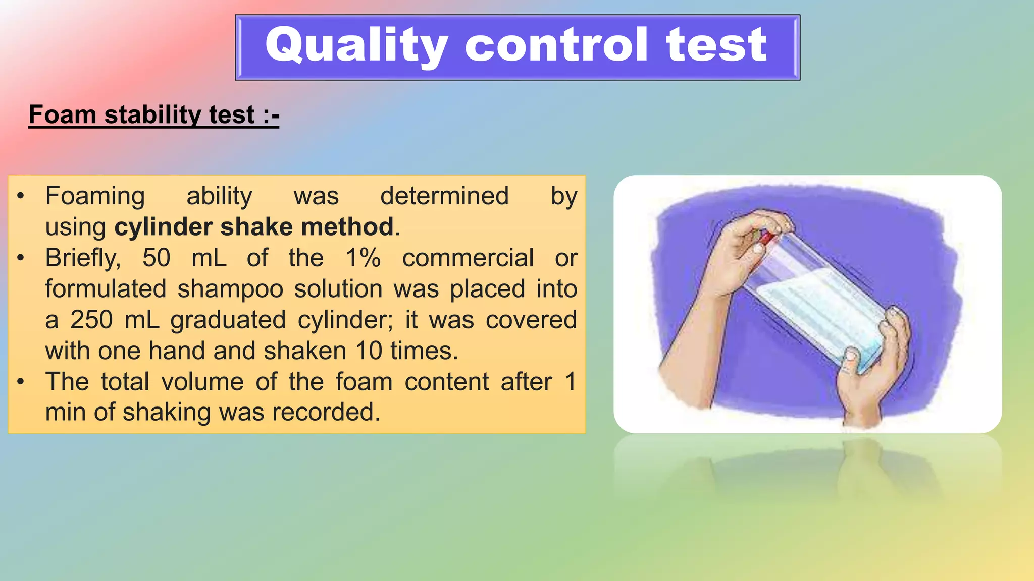 Quality control test
Foam stability test :-
• Foaming ability was determined by
using cylinder shake method.
• Briefly, 50 mL of the 1% commercial or
formulated shampoo solution was placed into
a 250 mL graduated cylinder; it was covered
with one hand and shaken 10 times.
• The total volume of the foam content after 1
min of shaking was recorded.
 