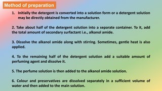 1. Initially the detergent is converted into a solution form or a detergent solution
may be directly obtained from the manufacturer.
2. Take about half of the detergent solution into a separate container. To it, add
the total amount of secondary surfactant i.e., alkanol amide.
3. Dissolve the alkanol amide along with stirring. Sometimes, gentle heat is also
applied.
4. To the remaining half of the detergent solution add a suitable amount of
perfuming agent and dissolve it.
5. The perfume solution is then added to the alkanol amide solution.
6. Colour and preservatives are dissolved separately in a sufficient volume of
water and then added to the main solution.
Method of preparation
 