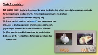 Tests for safety :-
(a) Draize test : Safety is determined by using the Draize test which suggests two separate methods
for testing skin and eye toxicity. The following steps are involved in the test:
(i) Six albino rabbits were selected weighing 2 kg.
(ii) Round patch is made on each rabbit’s skin by removing hair.
(iii) Apply to dilute preparation of shampoo on each patch.
(iv) Shampoo will react for 2-3 hr and then it is removed.
(v) After washing the skin is examined for any irritation
(vi) Based on the result obtained shampoo is evaluated as
safe or toxic.
 