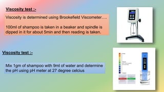 Viscosity test :-
Viscosity is determined using Brookefield Viscometer….
100ml of shampoo is taken in a beaker and spindle is
dipped in it for about 5min and then reading is taken.
Viscosity test :-
Mix 1gm of shampoo with 9ml of water and determine
the pH using pH meter at 27 degree celcius
 