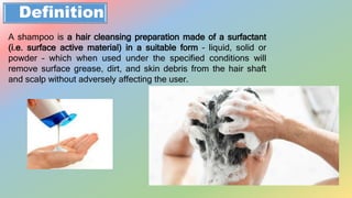 Definition
A shampoo is a hair cleansing preparation made of a surfactant
(i.e. surface active material) in a suitable form – liquid, solid or
powder – which when used under the specified conditions will
remove surface grease, dirt, and skin debris from the hair shaft
and scalp without adversely affecting the user.
 