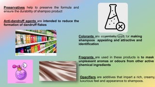 Preservatives help to preserve the formula and
ensure the durability of shampoo product
Anti-dandruff agents are intended to reduce the
formation of dandruff flakes
Colorants are essentially used for making
shampoos appealing and attractive and
identification
Opacifiers are additives that impart a rich, creamy,
luxurious feel and appearance to shampoos.
Fragrants are used in these products is to mask
unpleasant aromas or odours from other active
chemical ingredients
 