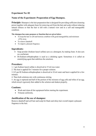 4
Experiment No: 02
Name of the Experiment: Preparation of Egg Shampoo.
Principle: Shampoo is the hair preparation that is designed for providing sufficient cleansing
power together with adequate foam for removing soil from the hair and scalp without reducing
natural oiliness so that the hair is left with a natural view and in a soft and manageable
condition.
The shampoo has some purposes or function that are given below-
 To keep the hair in soft and lustrous condition with good manageability and minimum
of fly away.
 To remove dandruff.
 To import a pleasant fragrance.
Ingredients:
 Soap powder (Sodium lauryl sulfate) acts as a detergent, by making foam. It also acts
as a surfactant.
 Di-Sodium-orthophosphate is used as a chelating agent. Sometimes it is called an
emulsifying agent that stabilizes the emulsion.
Procedure:
1. 1 gm Sodium lauryl sulfate is dissolved in 15 ml rose water.
2. The heat is applied for 3 minutes for a proper solution.
3. 0.5 gm Di Sodium-orthophosphate is dissolved in 10 ml water and heat is applied for a few
minutes.
4. Then both solutions mix with continuous stirring.
5. An egg is ruptured and half of the portion of the mixtures of egg yolk and white of an egg,
which mixed vigorously then added to the solution and shaken properly.
Cautions:
 Wash and clean all the equipment before starting the experiment.
 Triturate uniformly.
Justification of the use of shampoo:
Remove dandruff and soft hair and scalp for black and shiny hair overall impart a pleasant
fragrance to the hair.
 