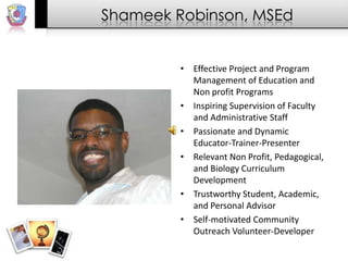 Shameek Robinson, MSEd Effective Project and Program Management of Education and Non profit Programs  Inspiring Supervision of Faculty and Administrative Staff  Passionate and Dynamic Educator-Trainer-Presenter  Relevant Non Profit, Pedagogical, and Biology Curriculum Development  Trustworthy Student, Academic, and Personal Advisor  Self-motivated Community Outreach Volunteer-Developer  