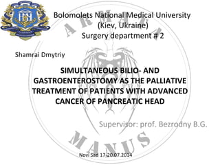 Bolomolets National Medical University 
(Kiev, Ukraine) 
Surgery department # 2 
SIMULTANEOUS BILIO- AND 
GASTROENTEROSTOMY AS THE PALLIATIVE 
TREATMENT OF PATIENTS WITH ADVANCED 
CANCER OF PANCREATIC HEAD 
Supervisor: prof. Bezrodny B.G. 
Shamrai Dmytriy 
Novi Sad 17-20.07.2014 
 