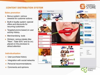 CONTENT DISTRIBUTION SYSTEM 
Sales promotion 
● Bonus system: various 
rewards for customer actions 
● Built-in loyalty system: special 
offers and discounts for 
recurring customers 
● Targeted promo based on user 
activity history 
● Merchandising tools 
● Stickers: various labels (like 
"New", "Sale 50%" and so on) 
placed on the previews to 
attract attention 
Individualization 
● User purchase history 
● Integration with social networks 
● Personal recommendations 
● Comments and opinions 
 