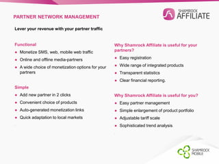 PARTNER NETWORK MANAGEMENT 
Lever your revenue with your partner traffic 
Functional 
● Monetize SMS, web, mobile web traffic 
● Online and offline media-partners 
● A wide choice of monetization options for your 
partners 
Simple 
● Add new partner in 2 clicks 
● Convenient choice of products 
● Auto-generated monetization links 
● Quick adaptation to local markets 
. 
Why Shamrock Affiliate is useful for your 
partners? 
● Easy registration 
● Wide range of integrated products 
● Transparent statistics 
● Clear financial reporting. 
Why Shamrock Affiliate is useful for you? 
● Easy partner management 
● Simple enlargement of product portfolio 
● Adjustable tariff scale 
● Sophisticated trend analysis. 
. 
 