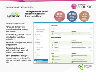PARTNER NETWORK CASE 
The largest mobile partner 
network in Russia uses 
Shamrock Affiliate 
2000 
partners’ 
sites 
1 mln 
unique 
users 
monthly 
70 000 
billing 
transaction 
s daily 
Back-office structure 
Partners: control your 
network, set policy, register 
new partners 
Statistics: by product, service, 
monetization type; trend 
estimation. 
Finances: manage rates, tariffs 
and payments 
Reminders: keep your 
partners informed about all 
news in your network 
Sales platforms: manage 
revenue sources and provide 
your partners with monetization 
links. 
. 
 