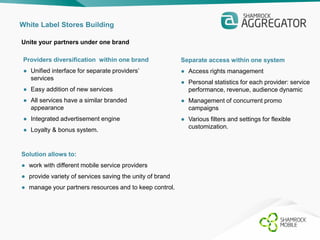 White Label Stores Building 
Unite your partners under one brand 
Providers diversification within one brand 
● Unified interface for separate providers’ 
services 
● Easy addition of new services 
● All services have a similar branded 
appearance 
● Integrated advertisement engine 
● Loyalty & bonus system. 
Solution allows to: 
● work with different mobile service providers 
● provide variety of services saving the unity of brand 
● manage your partners resources and to keep control. 
Separate access within one system 
● Access rights management 
● Personal statistics for each provider: service 
performance, revenue, audience dynamic 
● Management of concurrent promo 
campaigns 
● Various filters and settings for flexible 
customization. 
 
