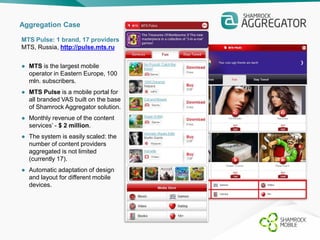Aggregation Case 
MTS Pulse: 1 brand, 17 providers 
MTS, Russia, http://pulse.mts.ru 
● MTS is the largest mobile 
operator in Eastern Europe, 100 
mln. subscribers. 
● MTS Pulse is a mobile portal for 
all branded VAS built on the base 
of Shamrock Aggregator solution. 
● Monthly revenue of the content 
services’ - $ 2 million. 
● The system is easily scaled: the 
number of content providers 
aggregated is not limited 
(currently 17). 
● Automatic adaptation of design 
and layout for different mobile 
devices. 
 