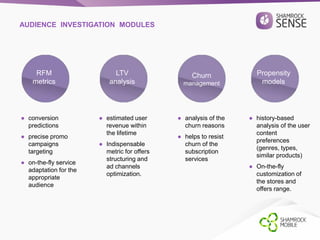 AUDIENCE INVESTIGATION MODULES 
RFM 
metrics 
LTV 
analysis 
Churn 
management 
Propensity 
models 
● conversion 
predictions 
● precise promo 
campaigns 
targeting 
● on-the-fly service 
adaptation for the 
appropriate 
audience 
● estimated user 
revenue within 
the lifetime 
● Indispensable 
metric for offers 
structuring and 
ad channels 
optimization. 
● analysis of the 
churn reasons 
● helps to resist 
churn of the 
subscription 
services 
● history-based 
analysis of the user 
content 
preferences 
(genres, types, 
similar products) 
● On-the-fly 
customization of 
the stores and 
offers range. 
 