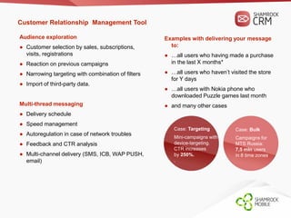 Customer Relationship Management Tool 
Audience exploration 
● Customer selection by sales, subscriptions, 
visits, registrations 
● Reaction on previous campaigns 
● Narrowing targeting with combination of filters 
● Import of third-party data. 
Multi-thread messaging 
● Delivery schedule 
● Speed management 
● Autoregulation in case of network troubles 
● Feedback and CTR analysis 
● Multi-channel delivery (SMS, ICB, WAP PUSH, 
email) 
Examples with delivering your message 
to: 
● …all users who having made a purchase 
in the last X months* 
● …all users who haven’t visited the store 
for Y days 
● …all users with Nokia phone who 
downloaded Puzzle games last month 
● and many other cases 
Case: Bulk 
Campaigns for 
MTS Russia: 
7,5 mln users 
in 8 time zones. 
Case: Targeting 
Mini-campaigns with 
device-targeting. 
CTR increases 
by 250%. 
. 
 