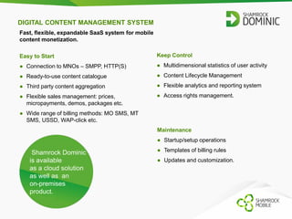 DIGITAL CONTENT MANAGEMENT SYSTEM 
Fast, flexible, expandable SaaS system for mobile 
content monetization. 
Easy to Start 
● Connection to MNOs – SMPP, HTTP(S) 
● Ready-to-use content catalogue 
● Third party content aggregation 
● Flexible sales management: prices, 
micropayments, demos, packages etc. 
● Wide range of billing methods: MO SMS, MT 
SMS, USSD, WAP-click etc. 
Keep Control 
● Multidimensional statistics of user activity 
● Content Lifecycle Management 
● Flexible analytics and reporting system 
● Access rights management. 
Shamrock Dominic 
is available 
as a cloud solution 
as well as an 
on-premises 
product. 
Maintenance 
● Startup/setup operations 
● Templates of billing rules 
● Updates and customization. 
 