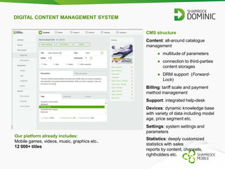 DIGITAL CONTENT MANAGEMENT SYSTEM 
Our platform already includes: 
Mobile games, videos, music, graphics etc.. 
12 000+ titles 
CMS structure 
Content: all-around catalogue 
management 
● multitude of parameters 
● connection to third-parties 
content storages 
● DRM support (Forward- 
Lock) 
Billing: tariff scale and payment 
method management 
Support: integrated help-desk 
Devices: dynamic knowledge base 
with variety of data including model 
age, price segment etc. 
Settings: system settings and 
parameters 
Statistics: deeply customized 
statistics with sales 
reports by content, channels, 
rightholders etc. 
 