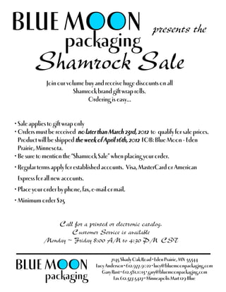BLUE MOON presents the
     packaging
  Shamrock Sale
              Join our volume buy and receive huge discounts on all
                          Shamrock brand gift wrap rolls.
                               Ordering is easy...


• Sale applies to gift wrap only
• Orders must be received no later than March 23rd, 2012 to qualify for sale prices.
  Product will be shipped the week of April 16th, 2012 FOB: Blue Moon - Eden
  Prairie, Minnesota.
• Be sure to mention the “Shamrock Sale” when placing your order.
• Regular terms apply for established accounts. Visa, MasterCard or American
 Express for all new accounts.
• Place your order by phone, fax, e-mail or mail.
• Minimum order $25


                Call for a printed or electronic catalog.
                    Customer Service is available
            Monday ~ Friday 8:00 AM to 4:30 PM CST


BLUE MOON
                                           7145 Shady Oak Road • Eden Prairie, MN 55344
                                    Lucy Anderson • 612.977.9022 • lucy@bluemoonpackaging.com
                                       Gary Rust • 612.381.1013 • gary@bluemoonpackaging.com
             packaging                       Fax 612.377.5427 • Minneapolis Mart 129 Blue
 