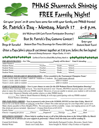PHMS Shamrock Shindig
Get your ‘green’ on withFREE Family Night!
your family and all your PHMS friends!
Get your ‘green’ on & come have some fun with your family and PHMS friends!

St. Patrick’s Day - Monday, March 17

6-8 p.m.

$50 Walmart Gift Card Parent Participation Drawing !

Best St. Patrick’s Day Costume Contest !
Bingo & Karaoke!

Student Door Prize Drawings for iTunes Gift Cards !

Enter your
Student/Adult Team!

Order a Papa John’s pizza & eat dinner together at 5:30 p.m. before the fun begins!
Shamrock Shindig Chairperson - Megan Danks, 575-9073
Cut Here & Turn In to School Office by Friday, March 14
PRE-REGISTRATION – Yes! The________________________Family will be there! Total # Attending _____
Adult Name(s) ______________________________
______________________________
Student Name___________________________Teacher__________ Grade______ School_______________________
Student Name___________________________Teacher__________ Grade______ School_______________________
Student Name___________________________Teacher__________ Grade______ School_______________________
Student Name___________________________Teacher__________ Grade______ School_______________________
CORNHOLE TOURNAMENT REGISTRATION – Prizes awarded to the Tournament Champion Team!
Teams can be made up of either 1 adult & 1 student or 2 students. No 2 adult teams allowed.
Team 1: circle: adult or student ____________________________ adult or student ___________________________
Team 2: circle: adult or student ____________________________ adult or student ___________________________
PARENT PARTICIPATION – Now is your chance to enter for the $50 Walmart Parent Participation Drawing!
All Door Prize drawings held at 8 p.m. You must be present to win! Parents, PH PTSA sincerely hopes you will make
plans to enjoy the evening with your PHMS student! However, if you are unable to attend, your student is still welcome
to come enjoy Shamrock Shindig with another relative or other PHMS family.
________Yes, I plan to attend Shamrock Shindig & will enjoy participating with my PHMS student!
Parent Name(s) attending: ____________________________
______________________________
PRE-PAID PIZZA ORDER – Turn in payment & order form to the SCHOOL OFFICE no later than Friday, March 14!
Join us for a no-hassle dinner at 5:30 p.m. in the Paw’s Diner! Pre-order and pre-pay for your Papa John’s pizza now.
Make checks payable to Perry Heights PTSA. No extra pizzas will be available. Large, one topping pizzas are $7 each.
One drink per person included. Questions? - Contact Kim Ermi at 625-0333.
Family Name: _________________________ Cell Phone #_______________ Total Paid: $_______ Ck# _______
Choose 1 topping per pizza: _____Cheese _____Pepperoni _____Sausage _____Ham _____Beef
DONATIONS NEEDED! – Please help by sending in any or all of the following items to the School Office by March
14. Thank you in advance for your support & generosity! Please circle the items you will be sending in.
Canned Soft Drinks
Bottled Water

Full-size Candy Bars
Snack-size Candy Bars

Individually Packaged Cookies, Brownies, Snack Cakes
Store bought St. Patrick’s Day Cookies or Cupcakes

 