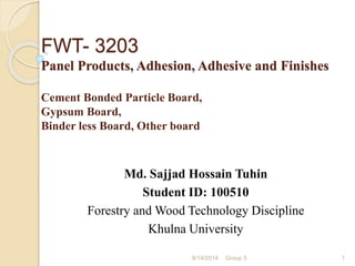 FWT- 3203
Panel Products, Adhesion, Adhesive and Finishes
Cement Bonded Particle Board,
Gypsum Board,
Binder less Board, Other board
Md. Sajjad Hossain Tuhin
Student ID: 100510
Forestry and Wood Technology Discipline
Khulna University
8/14/2014 Group 5 1
 