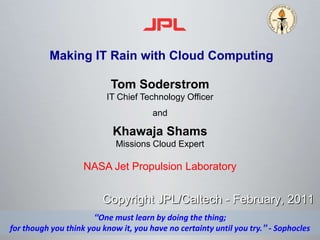 Making IT Rain with Cloud Computing Tom Soderstrom  IT Chief Technology Officer and Khawaja Shams Missions Cloud Expert NASA Jet Propulsion Laboratory Copyright JPL/Caltech - February, 2011 “One must learn by doing the thing; for though you think you know it, you have no certainty until you try.” - Sophocles 