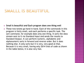  Small is beautiful and Each program does one thing well
 These two tenets go hand in hand. Each of the commands in this
program is fairly small, and each performs a specific task. The
sort command, for example does only one thing. It sorts the data
stream sent to it via Standard Input and sends the results to
Standard Output. It can perform numeric, alphabetic and
alphanumeric sorts in forward and reverse order. But it does
nothing else. It only sorts but it is very, very good at that.
Because it is very small, having only 2614 lines of code as shown
in the table below, it is also very fast.
 