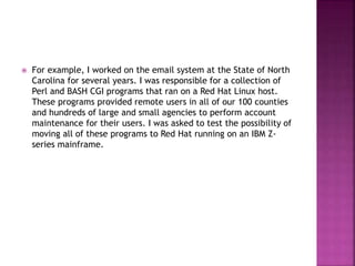  For example, I worked on the email system at the State of North
Carolina for several years. I was responsible for a collection of
Perl and BASH CGI programs that ran on a Red Hat Linux host.
These programs provided remote users in all of our 100 counties
and hundreds of large and small agencies to perform account
maintenance for their users. I was asked to test the possibility of
moving all of these programs to Red Hat running on an IBM Z-
series mainframe.
 