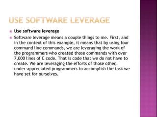  Use software leverage
 Software leverage means a couple things to me. First, and
in the context of this example, it means that by using four
command line commands, we are leveraging the work of
the programmers who created those commands with over
7,000 lines of C code. That is code that we do not have to
create. We are leveraging the efforts of those other,
under-appreciated programmers to accomplish the task we
have set for ourselves.
 