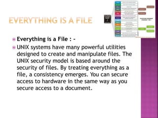  Everything is a File : –
 UNIX systems have many powerful utilities
designed to create and manipulate files. The
UNIX security model is based around the
security of files. By treating everything as a
file, a consistency emerges. You can secure
access to hardware in the same way as you
secure access to a document.
 