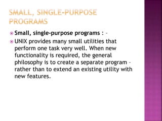  Small, single-purpose programs : –
 UNIX provides many small utilities that
perform one task very well. When new
functionality is required, the general
philosophy is to create a separate program –
rather than to extend an existing utility with
new features.
 
