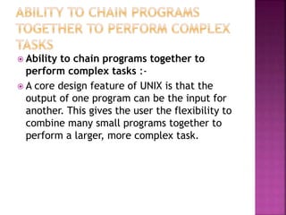  Ability to chain programs together to
perform complex tasks :-
 A core design feature of UNIX is that the
output of one program can be the input for
another. This gives the user the flexibility to
combine many small programs together to
perform a larger, more complex task.
 