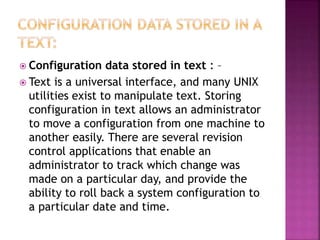  Configuration data stored in text : –
 Text is a universal interface, and many UNIX
utilities exist to manipulate text. Storing
configuration in text allows an administrator
to move a configuration from one machine to
another easily. There are several revision
control applications that enable an
administrator to track which change was
made on a particular day, and provide the
ability to roll back a system configuration to
a particular date and time.
 