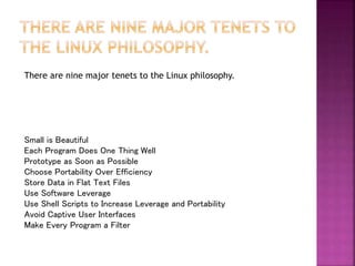 There are nine major tenets to the Linux philosophy.
Small is Beautiful
Each Program Does One Thing Well
Prototype as Soon as Possible
Choose Portability Over Efficiency
Store Data in Flat Text Files
Use Software Leverage
Use Shell Scripts to Increase Leverage and Portability
Avoid Captive User Interfaces
Make Every Program a Filter
 