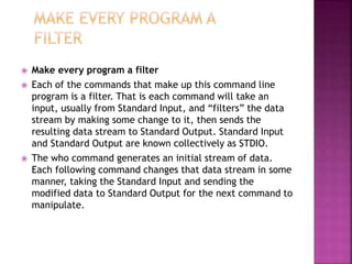  Make every program a filter
 Each of the commands that make up this command line
program is a filter. That is each command will take an
input, usually from Standard Input, and “filters” the data
stream by making some change to it, then sends the
resulting data stream to Standard Output. Standard Input
and Standard Output are known collectively as STDIO.
 The who command generates an initial stream of data.
Each following command changes that data stream in some
manner, taking the Standard Input and sending the
modified data to Standard Output for the next command to
manipulate.
 